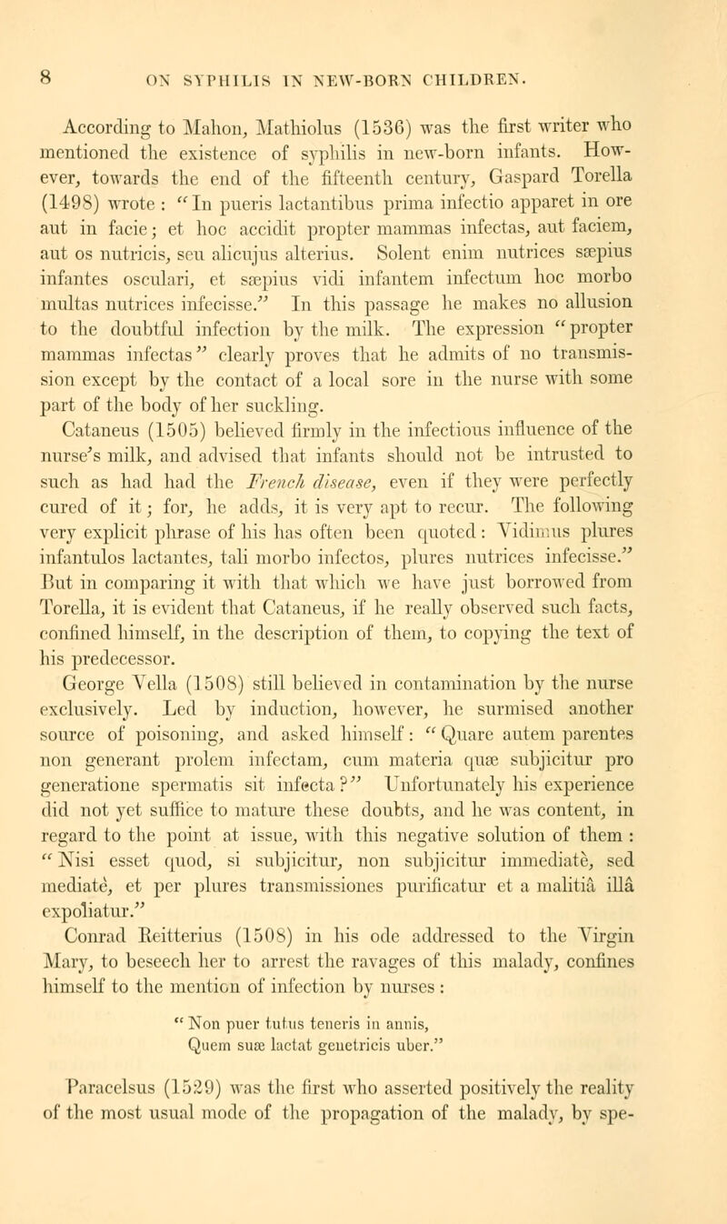 According to Mahon, Mathiolus (1536) was the first writer who mentioned the existence of syphilis in new-born infants. How- ever, towards the end of the fifteenth century, Gaspard Torella (1498) wrote : In pueris lactantibus prima infectio apparet in ore aut in facie ; et hoc accidit propter mammas infectas, aut faciem, aut os nutricis, sen alicujus alterius. Solent enim nutrices sœpius infantes osculari, et ssepius vidi infantem infectum hoc morbo multas nutrices infecisse. In this passage he makes no allusion to the doubtful infection by the milk. The expression  propter mammas infectas clearly proves that he admits of no transmis- sion except by the contact of a local sore in the nurse with some part of the body of her suckling. Cataneus (1505) believed firmly in the infectious influence of the nurse's milk, and advised that infants should not be intrusted to such as had had the French disease, even if they were perfectly cured of it ; for, he adds, it is very apt to recur. The following very explicit phrase of his has often been quoted : Vidimus plures infantulos lactantes, tali morbo infectos, plures nutrices infecisse. But in comparing it with that which we have just borrowed from Torella, it is evident that Cataneus, if he really observed such facts, confined himself, in the description of them, to copying the text of his predecessor. George Yella (1508) still believed in contamination by the nurse exclusively. Led by induction, however, he surmised another source of poisoning, and asked himself :  Quare autem parentes non générant prolem infectam, cum materia quse subjicitur pro generatione spermatis sit infecta ?  Unfortunately his experience did not yet suffice to mature these doubts, and he was content, in regard to the point at issue, with this negative solution of them :  Nisi esset quod, si subjicitur, non subjicitur immediate, sed mediate, et per plures transmissiones puiïficatur et a malitiâ illâ expoliatur. Conrad Reitterius (1508) in his ode addressed to the Virgin Mary, to beseech her to arrest the ravages of this malady, confines himself to the mention of infection by nurses :  Non puer tutus teneris in annis, Quern suae lactat gcuetricis uber. Paracelsus (1529) was the first who asserted positively the reality of the most usual mode of the propagation of the malady, by spe-