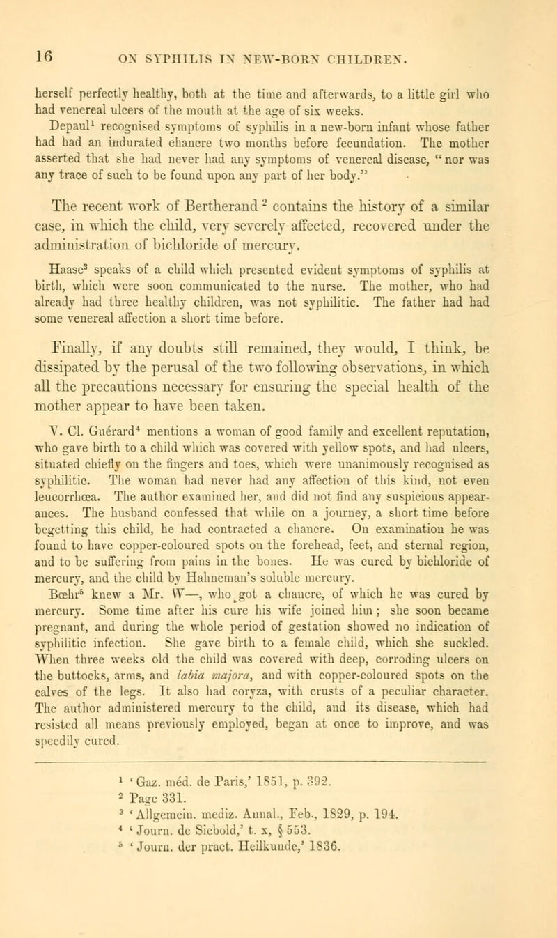 herself perfectly healthy, both at the time aud afterwards, to a little girl who had veuereal ulcers of the mouth at the age of six weeks. Depaul1 recognised symptoms of syphilis in a new-born infant whose father had had an indurated chancre two months before fecundation. The mother asserted that she had never had any symptoms of venereal disease,  nor was any trace of such to be found upon any part of her body. The recent work of Bertherand2 contains the history of a similar case, in which the child, very severely affected, recovered under the administration of bichloride of mercury. Haase3 speaks of a child which presented evident symptoms of syphilis at birth, which were soon communicated to the nurse. The mother, who had already had three healthy children, was not syphilitic. The father had had some venereal affection a short time before. Finally, if any doubts still remained, they would, I think, be dissipated by the perusal of the two following observations, in which all the precautions necessary for ensuring the special health of the mother appear to have been taken. V. Cl. Guérard4 mentions a woman of good family and excellent reputation, who gave birth to a child which was covered with yellow spots, and had ulcers, situated chiefly on the fingers and toes, which were unanimously recognised as syphilitic. The woman had never had any affection of this kind, not even leucorrhcea. The author examined her, and did not find any suspicious appear- ances. The husband confessed that while on a journey, a short time before begetting this child, he had contracted a chancre. On examination he was found to have copper-coloured spots on the forehead, feet, and sternal region, aud to be suffering from pains in the bones. He was cured by bichloride of mercury, and the child by Hahneman's soluble mercury. Bcehr5 knew a Mr. W—, who got a chancre, of which he was cured by mercury. Some time after his cure his wife joined him ; she soon became pregnant, and during the whole period of gestation showed no indication of syphilitic infection. She gave birth to a female child, which she suckled. When three weeks old the child was covered with deep, corroding ulcers on the buttocks, arms, aud labia majora, aud with copper-coloured spots on the calves of the legs. It also had coryza, with crusts of a peculiar character. The author administered mercury to the child, and its disease, which had resisted all means previously employed, began at once to improve, aud was speedily cured. 1 'Gaz. méd. de Paris,' 1S51, p. 392. 2 Page 331. 3 'Allgemein. mediz. Annal., Feb., 1829, p. 194. * ' Journ. de Siebold,' t. x, § 553. b ' Jouru. der pract. Heilkunde,' 1S36.