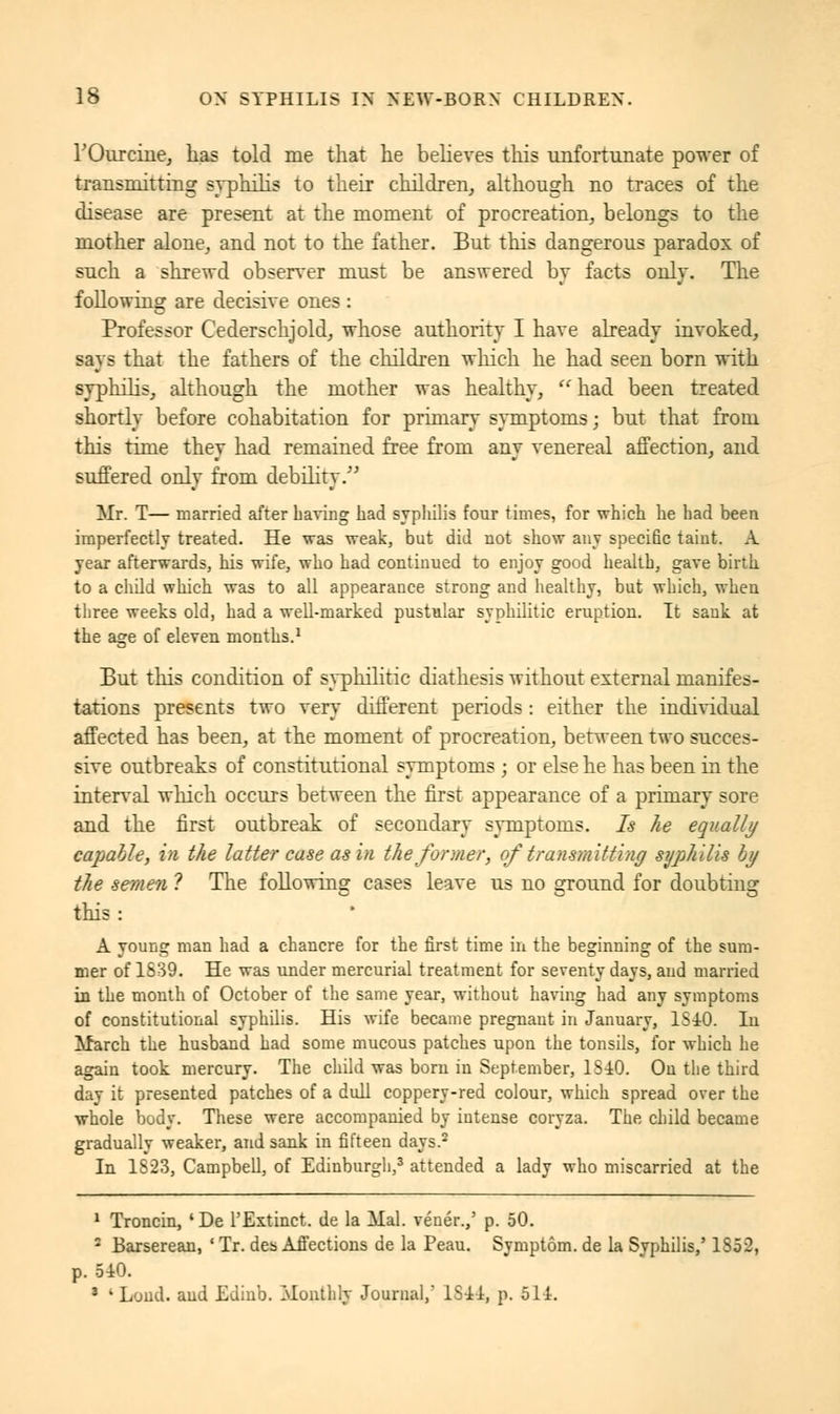 rOurcine, has told me that he believes this unfortunate power of transmitting syphilis to their children, although no traces of the disease are present at the moment of procreation, belongs to the mother alone, and not to the father. But this dangerous paradox of such a shrewd observer must be answered by facts only. The following are decisive ones : Professor Cederschjold, whose authority I have already invoked, says that the fathers of the children which he had seen born with syphilis, although the mother was healthy,  had been treated shortly before cohabitation for primary symptoms ; but that from this time they had remained free from any venereal affection, and suffered only from debility. Mr. T— married after Laving had syphilis four times, for which he had been imperfectly treated. He was weak, but did not show any specific taint. A year afterwards, his wife, who had continued to enjoy good health, gave birth to a child which was to all appearance strong and healthy, but which, when three weeks old, had a well-marked pustular syphilitic eruption. It sank at the age of eleven months.1 But this condition of syphilitic diathesis without external manifes- tations presents two very different periods : either the individaal affected has been, at the moment of procreation, between two succes- sive outbreaks of constitutional symptoms ; or else he has been in the interval winch occurs between the first appearance of a primary sore and the first outbreak of secondary symptoms. Is he equally capable, in the latter case as hi the former, of transmitting syphilis by the semen ? The following cases leave us no ground for doubting this: A young man had a chancre for the first time in the beginning of the sum- mer of 1839. He was under mercurial treatment for seventy days, and married in the month of October of the same year, without having had any symptoms of constitutional syphilis. His wife became pregnant in January, 1S40. In March the husband had some mucous patches upon the tonsils, for which he again took mercury. The child was born in September, 1S40. Ou the third day it presented patches of a dull coppery-red colour, which spread over the whole body. These were accompanied by intense coryza. The child became gradually weaker, and sank in fifteen days.2 In 1S23, Campbell, of Edinburgh,3 attended a lady who miscarried at the 1 Troncin, 'De 1'Extinct, de la Mal. vénér.,' p. 50. 2 Barserean, ■ Tr. des Affections de la Peau. Symptom, de la Syphilis/ 1852, p. 540. 3 ' Loud, aud Edinb. Monthly Journal,' 1S44, p. 514.