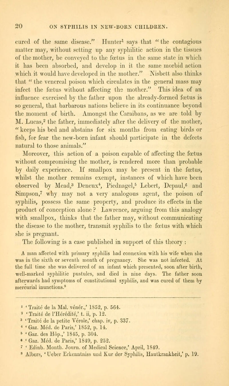 cured of the same disease. Hunter1 says that  the contagious matter may, without setting up any syphilitic action in the tissues of the mother, be conveyed to the foetus in the same state in which it has been absorbed, and develop in it the same morbid action which it would have developed in the mother. Nisbett also thinks that  the venereal poison which circulates in the general mass may infect the fœtus without affecting the mother. This idea of an influence exercised by the father upon the already-formed fœtus is so general, that barbarous nations believe in its continuance beyond the moment of birth. Amongst the Caraibans, as we are told by M. Lucas,2 the father, immediately after the delivery of the mother,  keeps his bed and abstains for six months from eating birds or fish, for fear the new-born infant should participate in the defects natural to those animals. Moreover, this action of a poison capable of affecting the fœtus without compromising the mother, is rendered more than probable by daily experience. If smallpox may be present in the fœtus, whilst the mother remains exempt, instances of which have been observed by Mead,3 Deneux4, Piednagel,5 Lebert, Depaul,6 and Simpson,7 why may not a very analogous agent, the poison of syphilis, possess the same property, and produce its effects in the product of conception alone ? Lawrence, arguing from this analogy with smallpox, thinks that the father may, without communicating the disease to the mother, transmit syphilis to the fœtus with which she is pregnant. The following is a case published in support of this theory : A man affected with primary syphilis had connexion with his wife when she was in the sixth or seventh month of pregnancy. She M'as not. infected. At the full time she was delivered of an infant which presented, soon after birth, well-marked syphilitic pustules, and died in nine days. The father soon afterwards had symptoms of constitutional syphilis, and was cured of them by mercurial inunctions.8 1 ' Traité de la Mal. vénér.,' 1852, p. 564. 2 'Traité de l'Hérédité,' t. ii, p. 12. 3 'Traité de la petite Vérole,' chap, iv, p. 337. 4 « Gaz. Méd. de Paris,' 1852, p. 14. 5 'Gaz. desHôp.,' 1845, p. 304. « « Gaz. Méd. de Paris,' 1849, p. 252. 7 ' Edinb. Month. Journ. of Medical Science,' April, 1849. 8 Albcrs, 'Ueber Erkenntniss uiid Kur der Syphilis, Hautkrankheit,' p, 19.