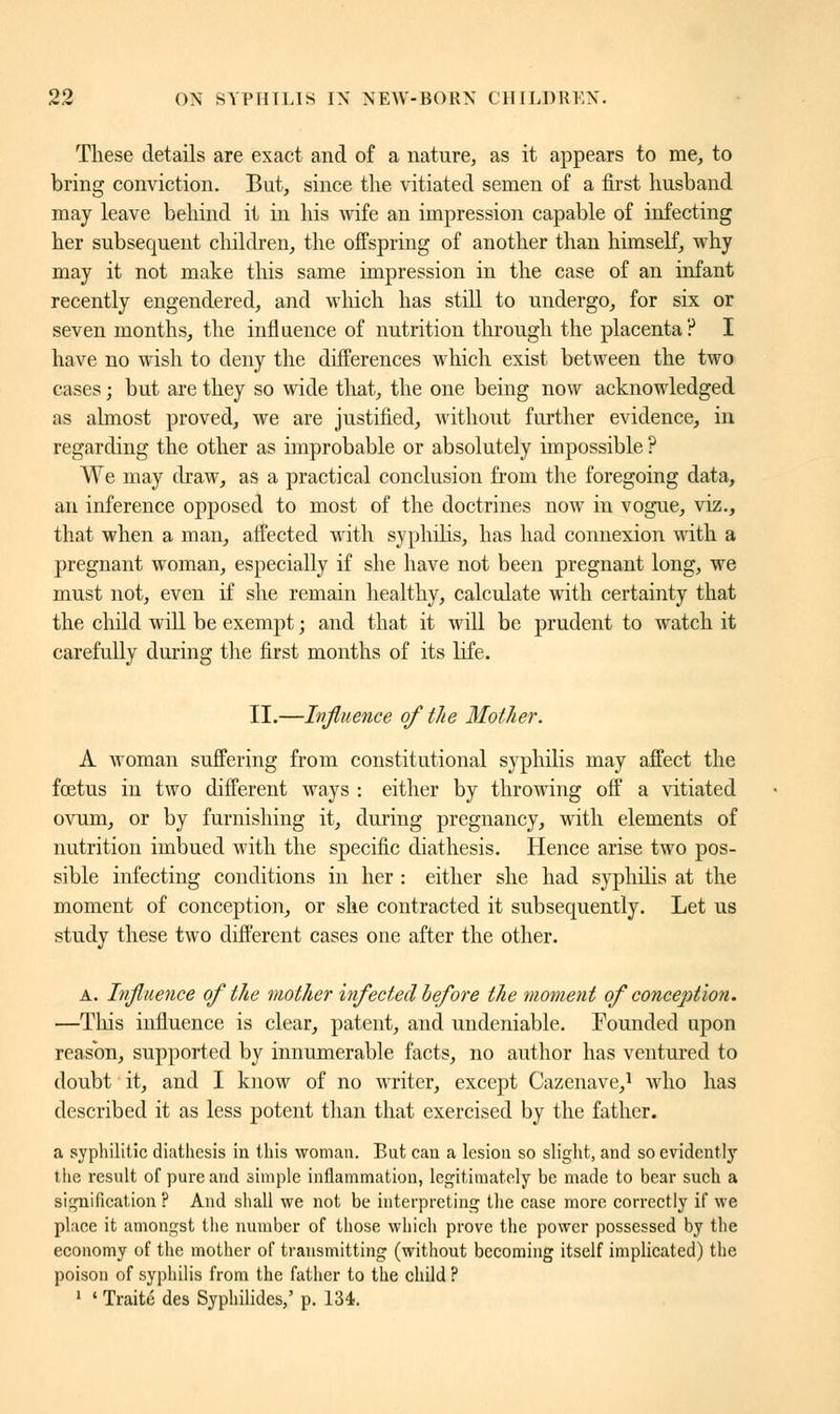 These details are exact and of a nature, as it appears to me, to bring conviction. But, since the vitiated semen of a first husband may leave behind it in his wife an impression capable of infecting her subsequent children, the offspring of another than himself, why may it not make this same impression in the case of an infant recently engendered, and which has still to undergo, for six or seven months, the influence of nutrition through the placenta? I have no wish to deny the differences which exist between the two cases ; but are they so wide that, the one being now acknowledged as almost proved, we are justified, without further evidence, in regarding the other as improbable or absolutely impossible ? We may draw, as a practical conclusion from the foregoing data, an inference opposed to most of the doctrines now in vogue, viz., that when a man, affected with syphilis, has had connexion with a pregnant woman, especially if she have not been pregnant long, we must not, even if she remain healthy, calculate with certainty that the child will be exempt ; and that it will be prudent to watch it carefully during the first months of its life. II.—Influence of the Mother. A woman suffering from constitutional syphilis may affect the fœtus in two different ways : either by throwing off a vitiated ovum, or by furnishing it, during pregnancy, with elements of nutrition imbued with the specific diathesis. Hence arise two pos- sible infecting conditions in her : either she had syphilis at the moment of conception, or she contracted it subsequently. Let us study these two different cases one after the other. a. Influence of the mother infected before the moment of conception. —Tins influence is clear, patent, and undeniable. Founded upon reason, supported by innumerable facts, no author has ventured to doubt it, and I know of no writer, except Cazenave,1 who has described it as less potent than that exercised by the father. a syphilitic diathesis in this woman. But can a lesion so slight, and so evidently the result of pure and simple inflammation, legitimately be made to bear such a signification ? And shall we not be interpreting the case more correctly if we place it amongst the number of those which prove the power possessed by the economy of the mother of transmitting (without becoming itself implicated) the poison of syphilis from the father to the child ? 1 ' Traité des Syphilides,' p. 134.