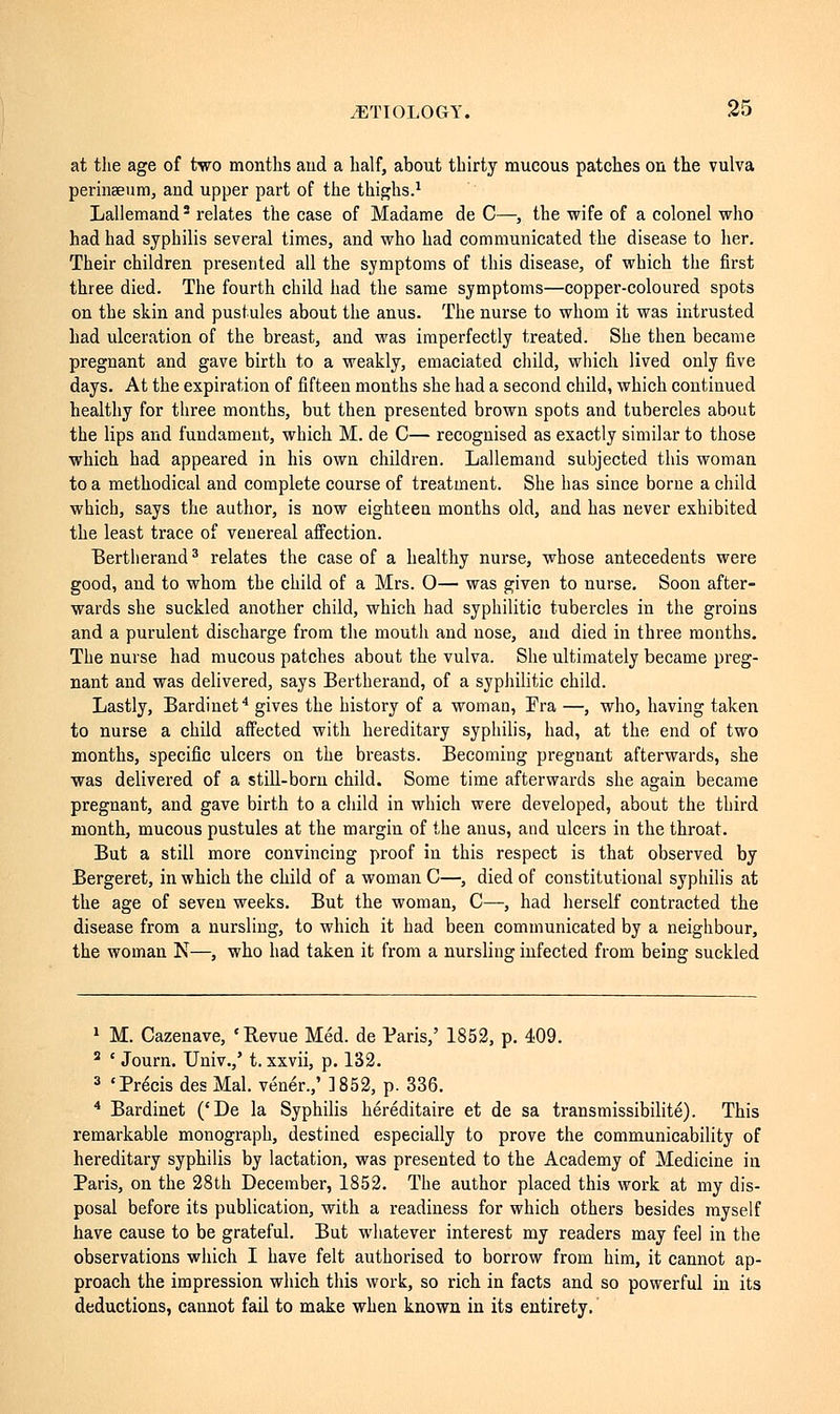 at the age of two months and a half, about thirty mucous patches on the vulva perinseum, and upper part of the thighs.1 Lallemand2 relates the case of Madame de C—, the wife of a colonel who had had syphilis several times, and who had communicated the disease to her. Their children presented all the symptoms of this disease, of which the first three died. The fourth child had the same symptoms—copper-coloured spots on the skin and pustules about the anus. The nurse to whom it was intrusted had ulceration of the breast, and was imperfectly treated. She then became pregnant and gave birth to a weakly, emaciated child, which lived only five days. At the expiration of fifteen months she had a second child, which continued healthy for three months, but then presented brown spots and tubercles about the lips and fundament, which M. de C— recognised as exactly similar to those which had appeared in his own children. Lallemand subjected this woman to a methodical and complete course of treatment. She has since borne a child which, says the author, is now eighteen months old, and has never exhibited the least trace of venereal affection. Bertlierand3 relates the case of a healthy nurse, whose antecedents were good, and to whom the child of a Mrs. O— was given to nurse. Soon after- wards she suckled another child, which had syphilitic tubercles in the groins and a purulent discharge from the mouth and nose, and died in three months. The nurse had mucous patches about the vulva. She ultimately became preg- nant and was delivered, says Bertlierand, of a syphilitic child. Lastly, Bardinet4 gives the history of a woman, Fra —, who, having taken to nurse a child affected with hereditary syphilis, had, at the end of two months, specific ulcers on the breasts. Becoming pregnant afterwards, she was delivered of a still-born child. Some time afterwards she again became pregnant, and gave birth to a child in which were developed, about the third month, mucous pustules at the margin of the anus, and ulcers in the throat. But a still more convincing proof in this respect is that observed by Bergeret, in which the child of a woman C—, died of constitutional syphilis at the age of seven weeks. But the woman, C—, had herself contracted the disease from a nursling, to which it had been communicated by a neighbour, the woman N—, who had taken it from a nursling infected from being suckled 1 M. Cazenave, 'Revue Méd. de Paris,' 1852, p. 409. 2 ' Journ. Univ./ t. xxvii, p. 132. 3 'Précis des Mal. venir.,' ]852, p. 336. 4 Bardinet ('De la Syphilis héréditaire et de sa transmissibilité). This remarkable monograph, destined especially to prove the communicability of hereditary syphilis by lactation, was presented to the Academy of Medicine in Paris, on the 28th December, 1852. The author placed this work at my dis- posal before its publication, with a readiness for which others besides myself have cause to be grateful. But whatever interest my readers may feel in the observations which I have felt authorised to borrow from him, it cannot ap- proach the impression which this work, so rich in facts and so powerful in its deductions, cannot fail to make when known in its entirety.