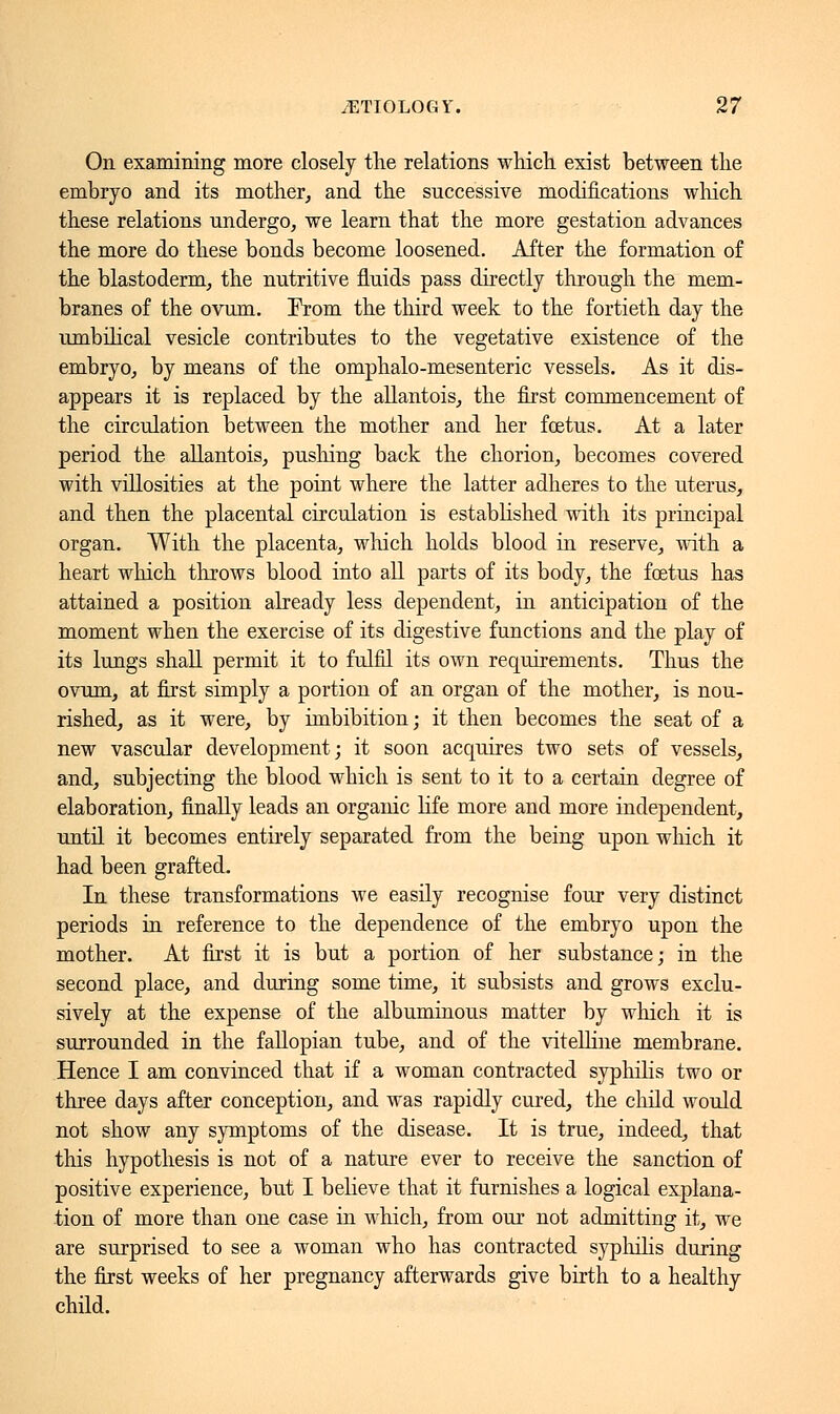 On examining more closely the relations which exist between the embryo and its mother, and the successive modifications which these relations undergo, we learn that the more gestation advances the more do these bonds become loosened. After the formation of the blastoderm, the nutritive fluids pass directly through the mem- branes of the ovum. Prom the third week to the fortieth day the umbilical vesicle contributes to the vegetative existence of the embryo, by means of the omphalo-mesenteric vessels. As it dis- appears it is replaced by the allantois, the first commencement of the circulation between the mother and her foetus. At a later period the allantois, pushing back the chorion, becomes covered with villosities at the point where the latter adheres to the uterus, and then the placental circulation is established with its principal organ. With the placenta, which holds blood in reserve, with a heart which throws blood into all parts of its body, the foetus has attained a position already less dependent, in anticipation of the moment when the exercise of its digestive functions and the play of its lungs shall permit it to fulfil its own requirements. Thus the ovum, at first simply a portion of an organ of the mother, is nou- rished, as it were, by imbibition; it then becomes the seat of a new vascular development; it soon acquires two sets of vessels, and, subjecting the blood which is sent to it to a certain degree of elaboration, finally leads an organic life more and more independent, until it becomes entirely separated from the being upon which it had been grafted. In these transformations we easily recognise four very distinct periods in reference to the dependence of the embryo upon the mother. At first it is but a portion of her substance; in the second place, and during some time, it subsists and grows exclu- sively at the expense of the albuminous matter by which it is surrounded in the fallopian tube, and of the vitelline membrane. Hence I am convinced that if a woman contracted syphilis two or three days after conception, and was rapidly cured, the child would not show any symptoms of the disease. It is true, indeed, that this hypothesis is not of a nature ever to receive the sanction of positive experience, but I believe that it furnishes a logical explana- tion of more than one case in which, from our not admitting it, we are surprised to see a woman who has contracted syphilis during the first weeks of her pregnancy afterwards give birth to a healthy child.