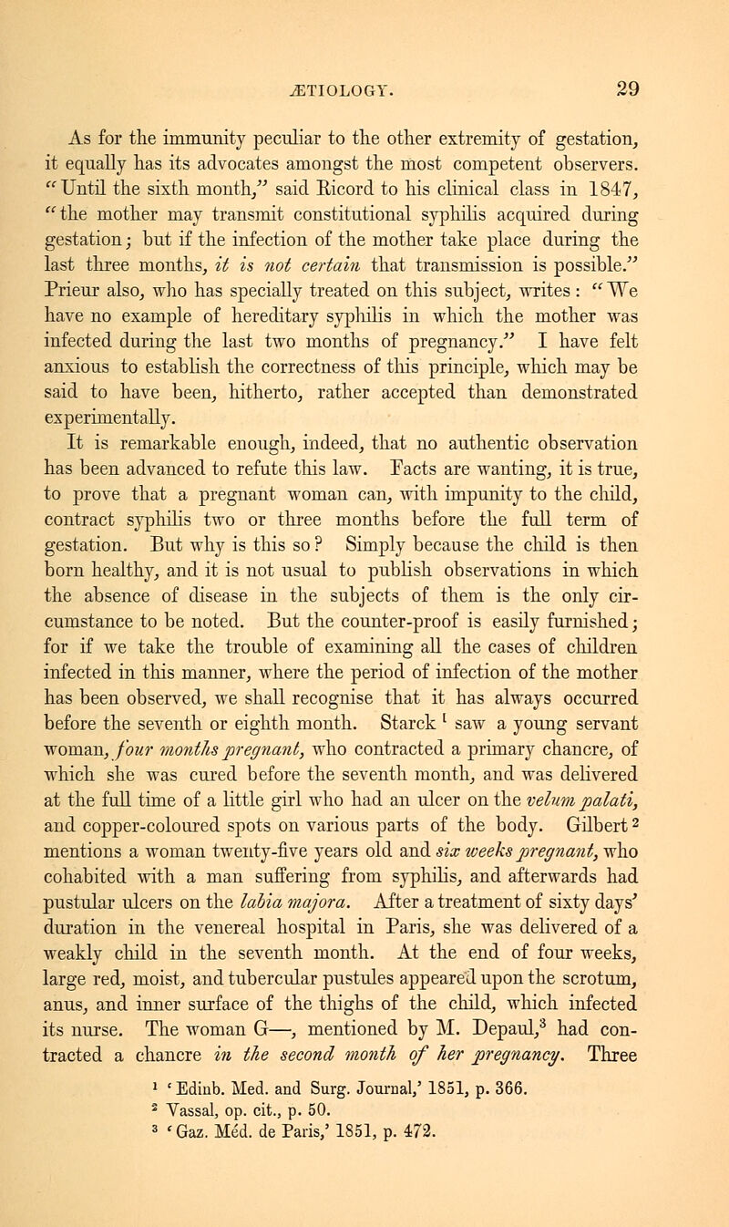 As for the immunity peculiar to the other extremity of gestation, it equally has its advocates amongst the most competent observers.  Until the sixth month/'' said Eicord to his clinical class in 1847, the mother may transmit constitutional syphilis acquired during gestation ; but if the infection of the mother take place during the last three months, it is not certain that transmission is possible. Prieur also, who has specially treated on this subject, writes :  We have no example of hereditary syphilis in which the mother was infected during the last two months of pregnancy. I have felt anxious to establish the correctness of this principle, which may be said to have been, hitherto, rather accepted than demonstrated experimentally. It is remarkable enough, indeed, that no authentic observation has been advanced to refute this law. Tacts are wanting, it is true, to prove that a pregnant woman can, with impunity to the child, contract syphilis two or three months before the full term of gestation. But why is this so ? Simply because the child is then born healthy, and it is not usual to publish observations in which the absence of disease in the subjects of them is the only cir- cumstance to be noted. But the counter-proof is easily furnished ; for if we take the trouble of examining all the cases of children infected in tins manner, where the period of infection of the mother has been observed, we shall recognise that it has always occurred before the seventh or eighth month. Starck l saw a young servant woman, four months pregnant, who contracted a primary chancre, of which she was cured before the seventh month, and was delivered at the full time of a little girl who had an ulcer on the velum palati, and copper-coloured spots on various parts of the body. Gilbert2 mentions a woman twenty-five years old and six weeks pregnant, who cohabited with a man suffering from syphilis, and afterwards had pustular ulcers on the labia majora. After a treatment of sixty days' duration in the venereal hospital in Paris, she was delivered of a weakly child in the seventh month. At the end of four weeks, large red, moist, and tubercular pustules appeared upon the scrotum, anus, and inner surface of the thighs of the child, which infected its nurse. The woman G—, mentioned by M. Depaul,3 had con- tracted a chancre in the second month of her pregnancy. Three 1 ' Edinb. Med. and Surg. Journal,' 1851, p. 366. 2 Vassal, op. cit., p. 50. 3 'Gaz. Méd. de Paris,5 1851, p. 472.