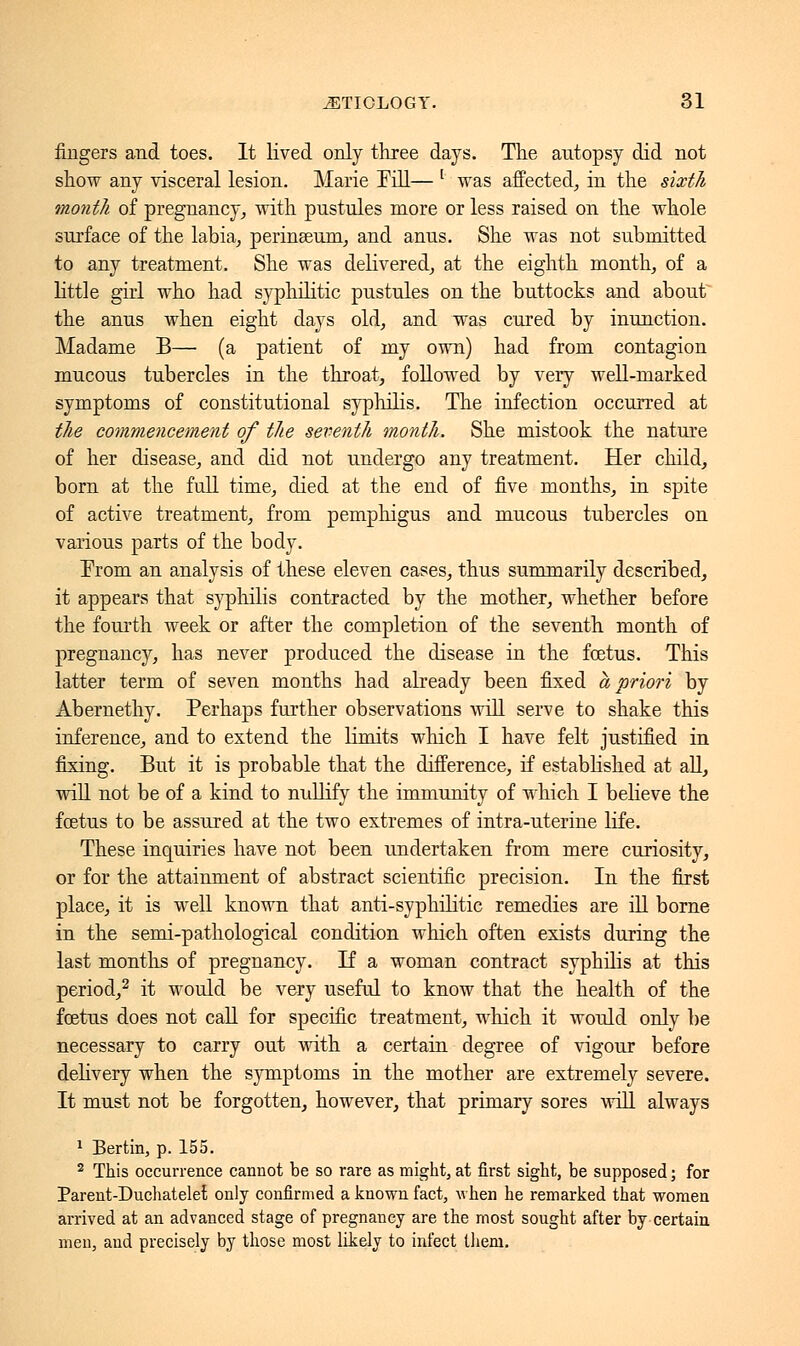 lingers and toes. It lived only three days. The antopsy did not show any visceral lesion. Marie Fill— [ was affected, in the sixth month of pregnancy, with pustules more or less raised on the whole surface of the labia, perinseum, and anus. She was not submitted to any treatment. She was delivered, at the eighth month, of a little girl who had syphilitic pustules on the buttocks and about the anus when eight days old, and was cured by inunction. Madame B— (a patient of my own) had from contagion mucous tubercles in the throat, followed by very well-marked symptoms of constitutional syphilis. The infection occurred at the commencement of the seventh month. She mistook the nature of her disease, and did not undergo any treatment. Her child, born at the full time, died at the end of five months, in spite of active treatment, from pemphigus and mucous tubercles on various parts of the body. From an analysis of these eleven cases, thus summarily described, it appears that syphilis contracted by the mother, whether before the fourth week or after the completion of the seventh month of pregnancy, has never produced the disease in the fœtus. This latter term of seven months had already been fixed a priori by Abernethy. Perhaps further observations will serve to shake this inference, and to extend the limits which I have felt justified in fixing. But it is probable that the difference, if established at all, will not be of a kind to nullify the immunity of which I believe the fœtus to be assured at the two extremes of intra-uterine life. These inquiries have not been undertaken from mere curiosity, or for the attainment of abstract scientific precision. In the first place, it is well known that anti-syphilitic remedies are ill borne in the semi-pathological condition which often exists during the last months of pregnancy. If a woman contract syphilis at this period,2 it would be very useful to know that the health of the fœtus does not call for specific treatment, which it would only be necessary to carry out with a certain degree of vigour before delivery when the symptoms in the mother are extremely severe. It must not be forgotten, however, that primary sores will always 1 Bertin, p. 155. 2 This occurrence cannot be so rare as might, at first sight, be supposed ; for Parent-Duchatelet only confirmed a known fact, when he remarked that women arrived at an advanced stage of pregnancy are the most sought after by certain men, and precisely by those most likely to infect them.