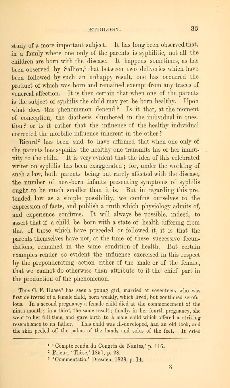 study of a more important subject. It has long been observed that, in a family where one only of the parents is syphilitic, not all the children are born with the disease. It happens sometimes, as has been observed by Sallion,1 that between two deliveries which have been followed by such an unhappy result, one has occurred the product of which was born and remained exempt from any traces of venereal affection. It is then certain that when one of the parents is the subject of syphilis the child may yet be born healthy. Upon what does this phenomenon depend ? Is it that, at the moment of conception, the diathesis slumbered in the individual in ques- tion ? or is it rather that the influence of the healthy individual corrected the morbific influence inherent in the other ? Eicord2 has been said to have affirmed that when one only of the parents has syphilis the healthy one transmits his or her immu- nity to the child. It is very evident that the idea of this celebrated writer on syphilis has been exaggerated ; for, under the working of such a law, both parents being but rarely affected with the disease, the number of new-born infants presenting symptoms of syphilis ought to be much smaller than it is. But in regarding this pre- tended law as a simple possibility, we confine ourselves to the expression of facts, and publish a truth winch physiology admits of, and experience confirms. It will always be possible, indeed, to assert that if a child be born with a state of health differing from that of those which have preceded or followed it, it is that the parents themselves have not, at the time of these successive fecun- dations, remained in the same condition of health. But certain examples render so evident the influence exercised in this respect by the preponderating action either of the male or of the female, that we cannot do otherwise than attribute to it the chief part in the production of the phenomenon. Thus C. F. Haase3 has seen a young girl, married at seventeen, who was first delivered of a female child, born weakly, which lived, but continued scrofu- lous. In a second pregnancy a female child died at the commencement of the ninth month ; in a third, the same result ; finally, in her fourth pregnancy, she went to her full time, and gave birth to a male child which offered a striking resemblance to its father. This child was ill-developed, had an old look, and the skin peeled off the palms of the hands and soles of the feet. It cried 1 ' Compte rendu du Congrès de Nantes/ p. 116. 2 Prieur, 'Thèse,' 1851, p. 28. 3 ' Commentatio,' Dresden, 1828, p. 14.