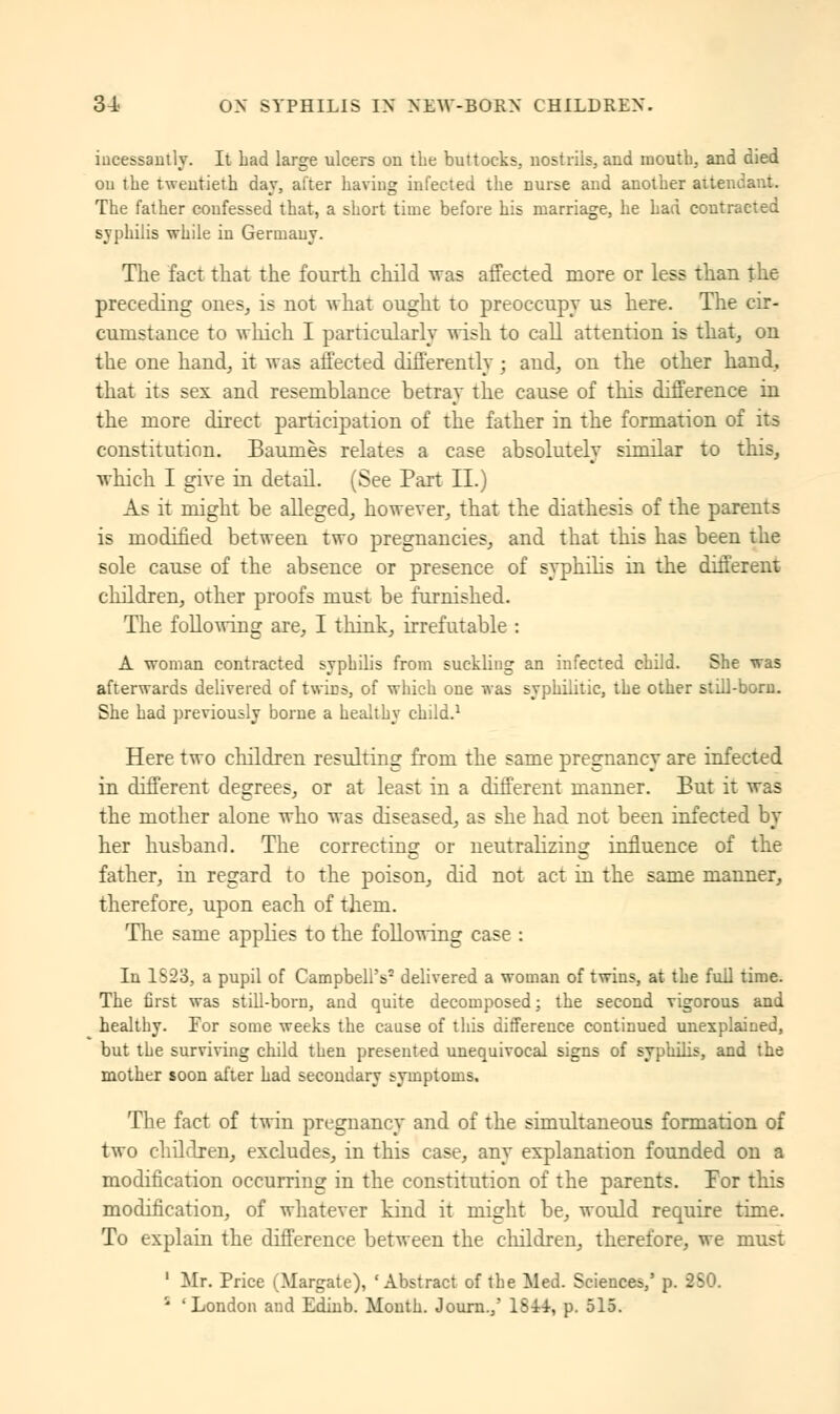 incessantly. It had large ulcers on the buttocks, nostrils, and mouth, and died ou the twentieth dav, alter having infected the nurse and another attendant. The father coufessed that, a short time before his marriage, he had contracted syphilis while in Germany. The fact that the fourth child was affected more or less than the preceding ones, is not what ought to preoccupy us here. The cir- cumstance to which I particularly wish to call attention is that, on the one hand, it was affected differently ; and, on the other hand, that its sex and resemblance betray the cause of this difference in the more direct participation of the father in the formation of its constitution. Baumes relates a case absolutely similar to this, which I give in detail. (See Part II.) As it might be alleged, however, that the diathesis of the parents is modified between two pregnancies, and that this has been the sole cause of the absence or presence of syphilis in the different children, other proofs must be furnished. The following are, I think, irrefutable : A woman contracted syphilis from suckling an infected child. She was afterwards delivered of twiDS, of which one was syphilitic, the other still-born. She had previously borne a healthy child.1 Here two children resulting from the same pregnancy are infected in different degrees, or at least in a different manner. But it was the mother alone who was diseased, as she had not been infected by her husband. The correcting or neutralizing influence of the father, in regard to the poison, did not act in the same manner, therefore, upon each of them. The same applies to the following case : In 1S23, a pupil of Campbell's2 delivered a woman of twins, at the full time. The first was still-born, and quite decomposed; the second vigorous and healthy. For some weeks the cause of this difference continued unexplained, but the surviving child then presented unequivocal signs of syphilis, and the mother soon after had secondary symptoms. The fact of twin pregnancy and of the simultaneous formation of two children, excludes, in this case, any explanation founded on a modification occurring in the constitution of the parents. For this modification, of whatever kind it might be, would require time. To explain the difference between the children, therefore, we must 1 Mr. Price (Margate), 'Abstract of the Med. Sciences,' p. 280. 1 'London and Edinb. Mouth. Journ.,' 1844, p. 515.