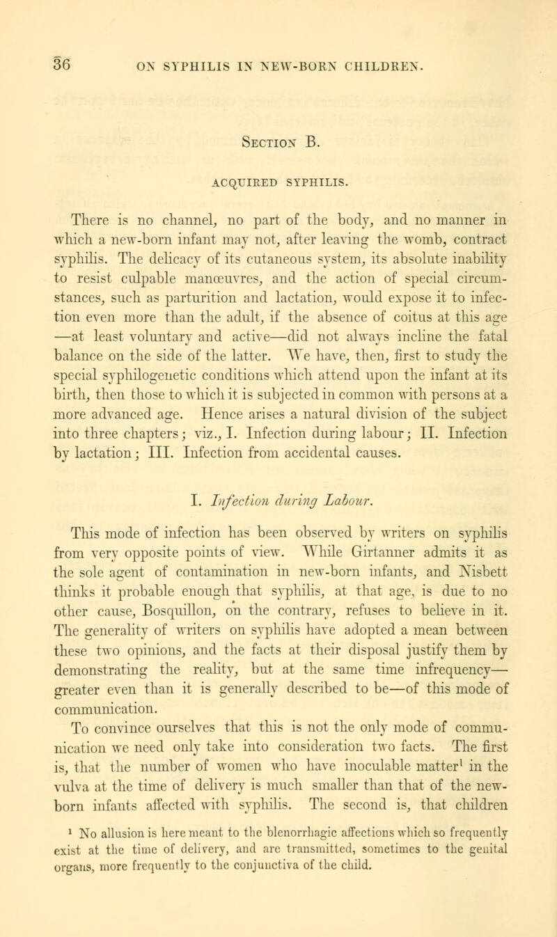 Section B. ACQUIRED SYPHILIS. There is no channel, no part of the body, and no manner in which a new-born infant may not, after leaving the womb, contract syphilis. The delicacy of its cutaneous system, its absolute inability to resist culpable manœuvres, and the action of special circum- stances, such as parturition and lactation, would expose it to infec- tion even more than the adult, if the absence of coitus at this age —at least voluntary and active—did not always incline the fatal balance on the side of the latter. TA~e have, then, first to study the special syphilogenetic conditions which attend upon the infant at its birth, then those to which it is subjected in common with persons at a more advanced age. Hence arises a natural division of the subject into three chapters ; viz., I. Infection during labour ; II. Infection by lactation ; III. Infection from accidental causes. I. Infection during Labour. This mode of infection has been observed by writers on syphilis from very opposite points of view. While Girtanner admits it as the sole agent of contamination in new-born infants, and Xisbett thinks it probable enough that syphilis, at that age, is due to no other cause, Boscpiillon, on the contrary, refuses to believe in it. The generality of writers on syphilis have adopted a mean between these two opinions, and the facts at their disposal justify them by demonstrating the reality, but at the same time infrequency— greater even than it is generally described to be—of tins mode of communication. To convince ourselves that this is not the only mode of commu- nication we need only take into consideration two facts. The first is, that the number of women who have inoculable matter1 in the vulva at the time of delivery is much smaller than that of the new- born infants affected with syphilis. The second is, that children 1 No allusion is here meant to the blenorrhagic affections which so frequently exist at the time of delivery, and are transmitted, sometimes to the genital organs, more frequently to the conjunctiva of the child.