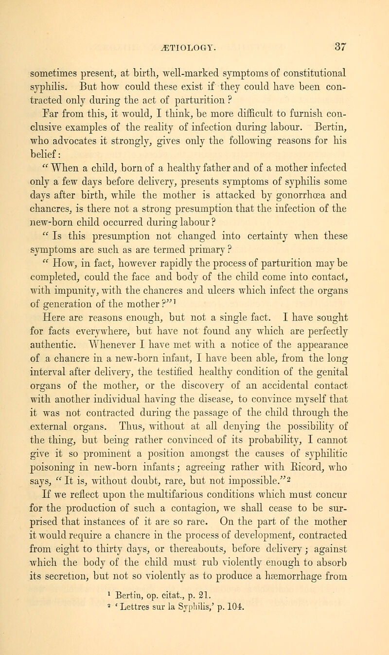 sometimes present, at birth;, well-marked symptoms of constitutional syphilis. But how could these exist if they could have been con- tracted only during the act of parturition ? Far from this, it would, I think, be more difficult to furnish con- clusive examples of the reality of infection during labour. Bertin, who advocates it strongly, gives only the following reasons for his belief :  When a child, born of a healthy father and of a mother infected only a few days before delivery, presents symptoms of syphilis some days after birth, while the mother is attacked by gonorrhoea and chancres, is there not a strong presumption that the infection of the new-born child occurred during labour ?  Is this presumption not changed into certainty when these symptoms are such as are termed primary ?  How, in fact, however rapidly the process of parturition may be completed, could the face and body of the child come into contact, with impunity, with the chancres and ulcers which infect the organs of generation of the mother ?] Here are reasons enough, but not a single fact. I have sought for facts everywhere, but have not found any which are perfectly authentic. Whenever I have met with a notice of the appearance of a chancre in a new-born infant, I have been able, from the long interval after delivery, the testified healthy condition of the genital organs of the mother, or the discovery of an accidental contact with another individual having the disease, to convince myself that it was not contracted during the passage of the child through the external organs. Thus, without at all denying the possibility of the thing, but being rather convinced of its probability, I cannot give it so prominent a position amongst the causes of syphilitic poisoning in new-born infants ; agreeing rather with Eicord, who says,  It is, without doubt, rare, but not impossible/''2 If we reflect upon the multifarious conditions which must concur for the production of such a contagion, we shall cease to be sur- prised that instances of it are so rare. On the part of the mother it would require a chancre in the process of development, contracted from eight to thirty days, or thereabouts, before delivery ; against which the body of the child must rub violently enough to absorb its secretion, but not so violently as to produce a hemorrhage from 1 Bertin, op. citat., p. 21. 2 'Lettres sur la Syphilis/ p. 104.