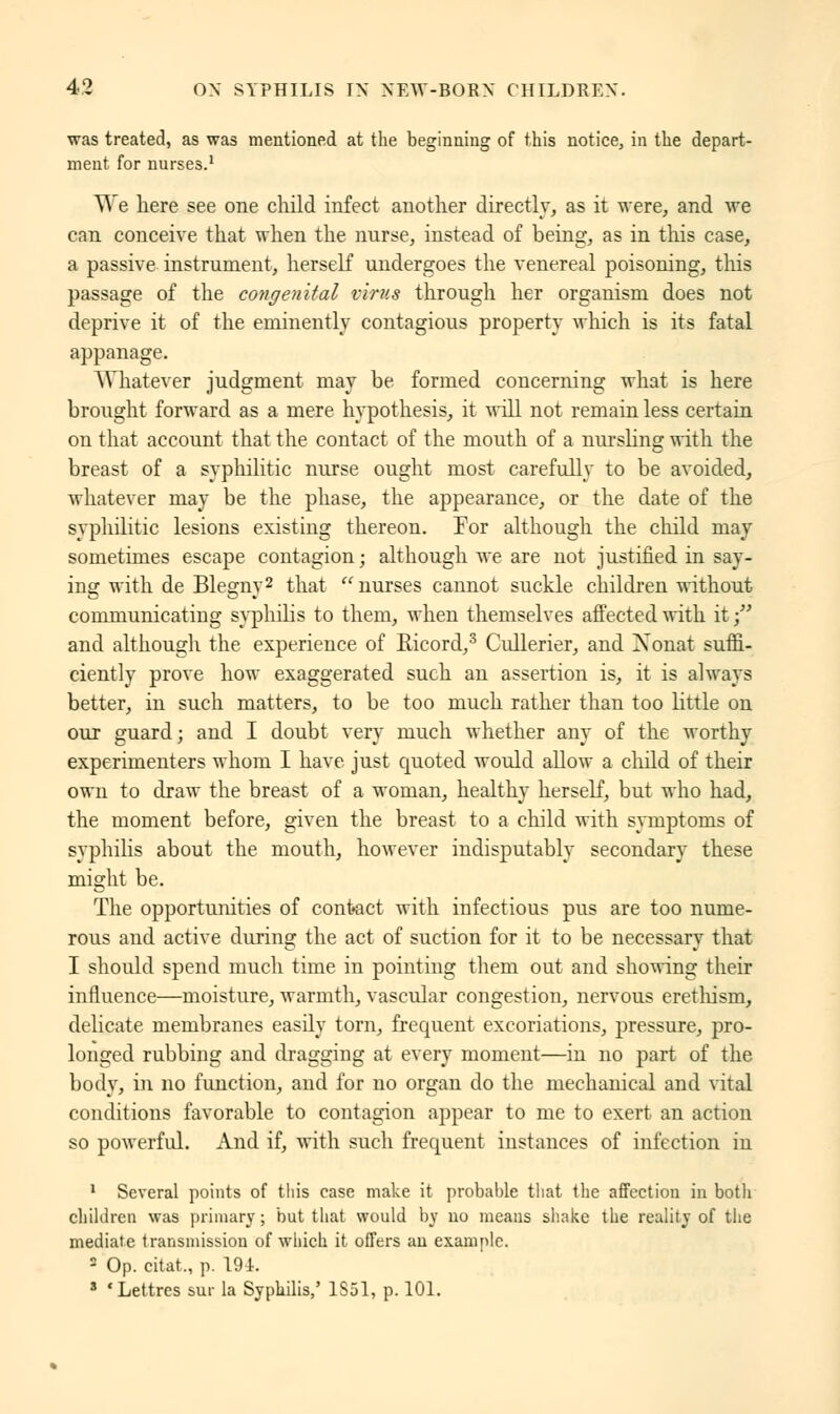 was treated, as was mentioned at the beginning of this notice, in the depart- ment for nurses.1 We here see one child infect another directly, as it were, and we can conceive that when the nurse, instead of being, as in tins case, a passive instrument, herself undergoes the venereal poisoning, this passage of the congenital virus through her organism does not deprive it of the eminently contagious property which is its fatal appanage. Whatever judgment may be formed concerning what is here brought forward as a mere hypothesis, it will not remain less certain on that account that the contact of the mouth of a nursling with the breast of a syphilitic nurse ought most carefully to be avoided, whatever may be the phase, the appearance, or the date of the syphilitic lesions existing thereon. For although the child may sometimes escape contagion ; although we are not justified in say- ing with de Blegny2 that nurses cannot suckle children without communicating syphilis to them, when themselves affected with it; and although the experience of Eicord,3 Cullerier, and Xonat suffi- ciently prove how exaggerated such an assertion is, it is always better, in such matters, to be too much rather than too little on our guard; and I doubt very much whether any of the worthy experimenters whom I have just quoted would allow a child of their own to draw the breast of a woman, healthy herself, but who had, the moment before, given the breast to a child with symptoms of syphilis about the mouth, however indisputably secondary these might be. The opportunities of contact with infectious pus are too nume- rous and active during the act of suction for it to be necessary that I should spend much time in pointing them out and showing their influence—moisture, warmth, vascular congestion, nervous erethism, delicate membranes easily torn, frequent excoriations, pressure, pro- longed rubbing and dragging at every moment—in no part of the body, in no function, and for no organ do the mechanical and vital conditions favorable to contagion appear to me to exert an action so powerful. And if, with such frequent instances of infection iu 1 Several points of this case make it probable that the affection in both children was primary ; but that would by no means shake the reality of the mediate transmission of which it offers an example. 2 Op. citât,, p. 194. s 'Lettres sur la Syphilis,' 1851, p. 101.