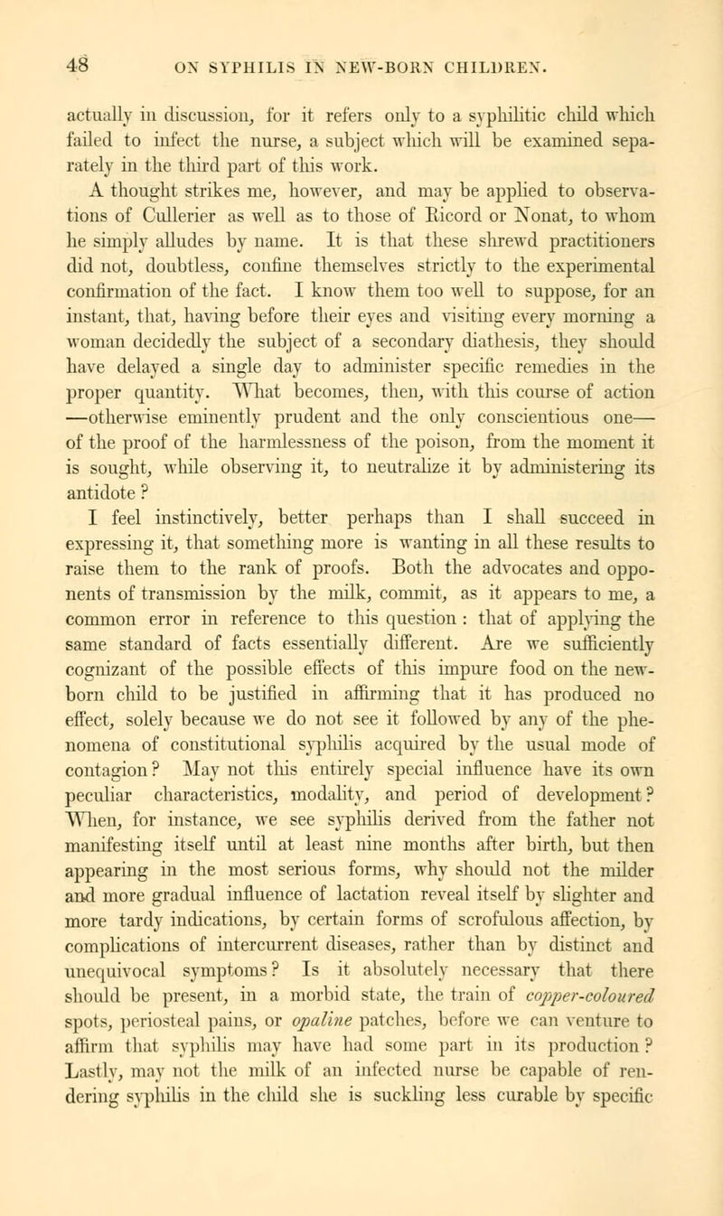 actually in discussion, for it refers only to a syphilitic child which failed to infect the nurse, a subject which will be examined sepa- rately in the third part of this work. A thought strikes me, however, and may be applied to observa- tions of Cullerier as well as to those of Eicord or Nonat, to whom he simply alludes by name. It is that these shrewd practitioners did not, doubtless, confine themselves strictly to the experimental confirmation of the fact. I know them too well to suppose, for an instant, that, having before their eyes and visiting every morning a woman decidedly the subject of a secondary diathesis, they should have delayed a single day to administer specific remedies in the proper quantity. What becomes, then, with this course of action —otherwise eminently prudent and the only conscientious one— of the proof of the harrnlessness of the poison, from the moment it is sought, while observing it, to neutralize it by administering its antidote ? I feel instinctively, better perhaps than I shall succeed in expressing it, that something more is wanting in all these results to raise them to the rank of proofs. Both the advocates and oppo- nents of transmission by the milk, commit, as it appears to me, a common error in reference to this question : that of applying the same standard of facts essentially different. Are we sufficiently cognizant of the possible effects of this impure food on the new- born child to be justified in affirming that it has produced no effect, solely because we do not see it followed by any of the phe- nomena of constitutional syphilis acquired by the usual mode of contagion ? May not this entirely special influence have its own peculiar characteristics, modality, and period of development? When, for instance, we see syphilis derived from the father not manifesting itself until at least nine months after birth, but then appearing in the most serious forms, why should not the milder and more gradual influence of lactation reveal itself by slighter and more tardy indications, by certain forms of scrofulous affection, by complications of intercurrent diseases, rather than by distinct and unequivocal symptoms? Is it absolutely necessary that there should be present, in a morbid state, the train of copper-coloured spots, periosteal pains, or opaline patches, before we can venture to affirm that syphilis may have had some part in its production ? Lastly, may not the milk of an infected nurse be capable of ren- dering syphilis in the cliild she is suckling less curable by specific