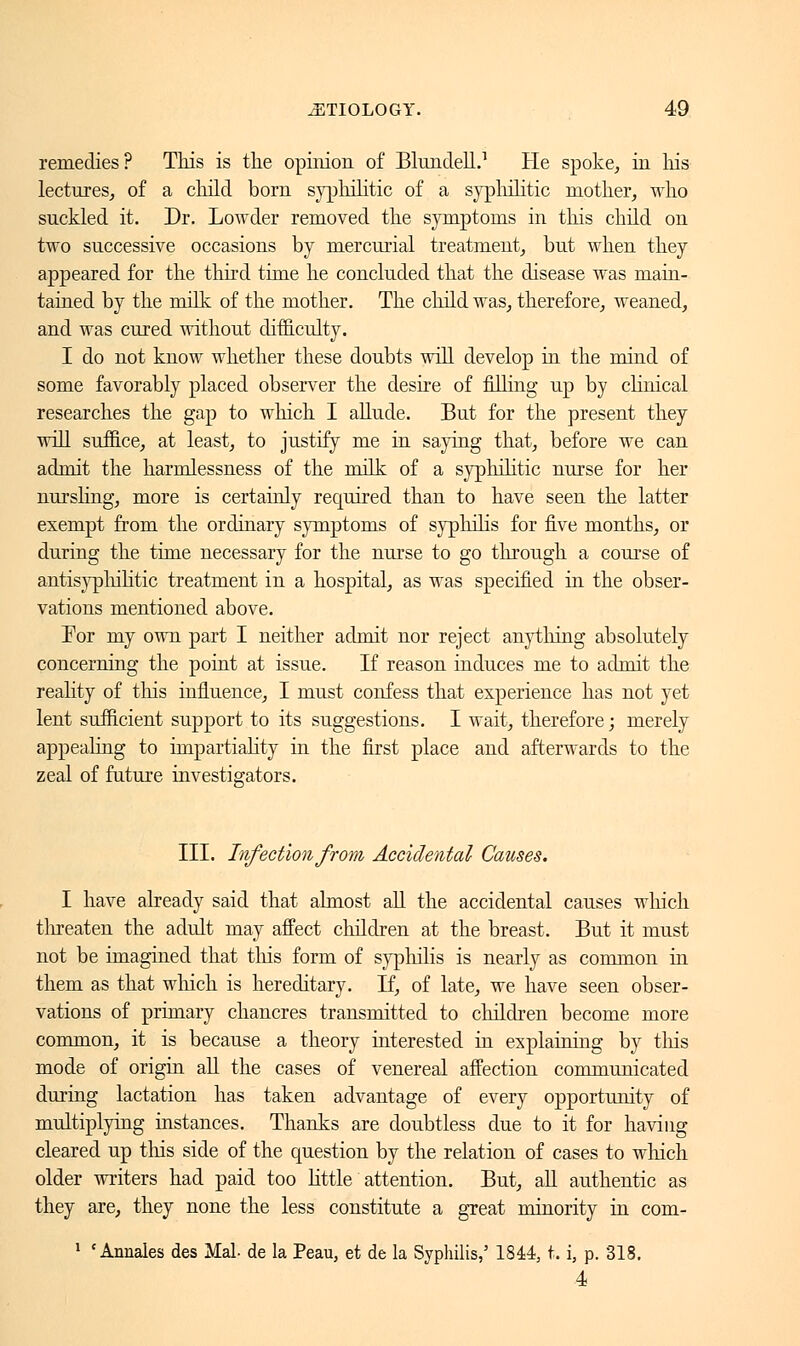 remedies? This is the opinion of BlundehV He spoke, in his lectures, of a child born syphilitic of a syphilitic mother, who suckled it. Dr. Lowder removed the symptoms in this child on two successive occasions by mercurial treatment, but when they appeared for the thud time he concluded that the disease was main- tained by the milk of the mother. The child was, therefore, weaned, and was cured without difficulty. I do not know whether these doubts will develop in the mind of some favorably placed observer the desire of filling up by clinical researches the gap to which I allude. But for the present they will suffice, at least, to justify me in saying that, before we can admit the harmlessness of the milk of a syphilitic nurse for her nursling, more is certainly required than to have seen the latter exempt from the ordinary symptoms of syphilis for five months, or during the time necessary for the nurse to go through a course of antisyphilitic treatment in a hospital, as was specified in the obser- vations mentioned above. Tor my own part I neither admit nor reject anything absolutely concerning the point at issue. If reason induces me to admit the reality of this influence, I must confess that experience has not yet lent sufficient support to its suggestions. I wait, therefore ; merely appealing to impartiality in the first place and afterwards to the zeal of future investigators. III. Infection from Accidental Causes. I have already said that almost all the accidental causes which threaten the adult may affect children at the breast. But it must not be imagined that this form of syphilis is nearly as common in them as that which is hereditary. If, of late, we have seen obser- vations of primary chancres transmitted to children become more common, it is because a theory interested in explaining by tins mode of origin all the cases of venereal affection communicated during lactation has taken advantage of every opportunity of multiplying instances. Thanks are doubtless due to it for having cleared up this side of the question by the relation of cases to which older writers had paid too little attention. But, all authentic as they are, they none the less constitute a great minority in com- 1 'Annales des Mal- de la Peau, et de la Syphilis,' 1844, t. i, p. 318. 4