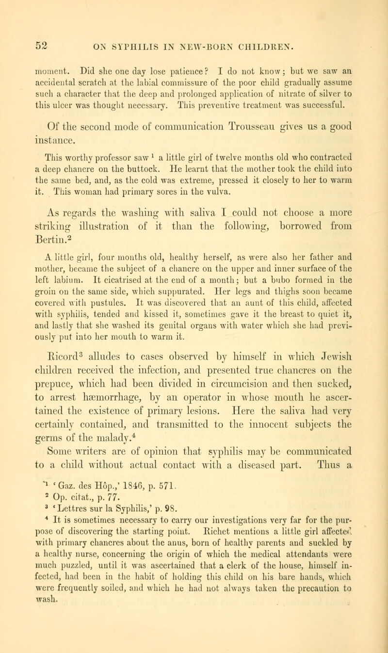 moment. Did she one day lose patience ? I do not know ; but we saw an accidental scratch at the labial commissure of the poor child gradually assume such a character that the deep and prolonged application of nitrate of silver to this ulcer was thought necessary. This preventive treatment was successful. Of tile second mode of communication Trousseau gives us a good instance. This worthy professor saw ' a little girl of twelve months old who contracted a deep chancre on the buttock. He learnt that the mother took the child into the same bed, and, as the cold was extreme, pressed it closely to her to warm it. This woman had primary sores in the vulva. As regards the washing with saliva I could not choose a more striking illustration of it than the following, borrowed from Bertin.2 A little girl, four months old, healthy herself, as were also her father and mother, became the subject of a chancre on the upper and inner surface of the left labium. It cicatrised at the end of a month; but a bubo formed in the groin on the same side, which suppurated. Her legs and thighs soon became covered with pustules. It was discovered that an aunt of this child, affected with syphilis, tended and kissed it, sometimes gave it the breast to quiet it, and lastly that she washed its genital organs with water which she had previ- ously put into her mouth to warm it. Eicord3 alludes to cases observed by himself in which Jewish children received the infection, and presented true chancres on the prepuce, which had been divided in circumcision and then sucked, to arrest haemorrhage, by an operator in whose mouth he ascer- tained the existence of primary lesions. Here the saliva had very certainly contained, and transmitted to the innocent subjects the germs of the malady.4 Some writers are of opinion that syphilis may be communicated to a child without actual contact with a diseased part. Thus a *J ' Gaz. des Hôp.,' 1846, p. 571. 2 Op. citat., p. 77. 3 'Lettres sur la Syphilis,' p. 98. * It is sometimes necessary to carry our investigations very far for the pur- pose of discovering the starting point. Richet mentions a little girl affecte1, with primary chancres about the auus, born of healthy parents and suckled by a healthy nurse, concerning the origin of which the medical attendants were much puzzled, until it was ascertained that a clerk of the house, himself in- fected, had been in the habit of holding this child on his bare hands, which were frequently soiled, and which he had not always taken the precaution to wash.
