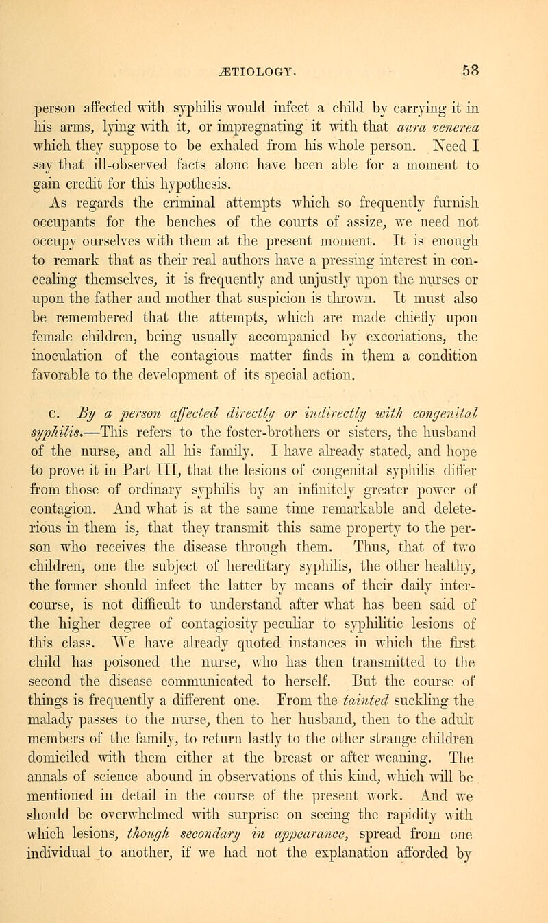 person affected with syphilis would infect a child by carrying it in his arms, lying with it, or impregnating it with that aura venerea which they suppose to be exhaled from Ins whole person. Need I say that ill-observed facts alone have been able for a moment to gain credit for this hypothesis. As regards the criminal attempts which so frequently furnish occupants for the benches of the courts of assize, we need not occupy ourselves with them at the present moment. It is enough to remark that as their real authors have a pressing interest in con- cealing themselves, it is frecpiently and unjustly upon the nurses or upon the father and mother that suspicion is thrown. It must also be remembered that the attempts, which are made chiefly upon female children, being usually accompanied by excoriations, the inoculation of the contagious matter finds in them a condition favorable to the development of its special action. c. By a person affected directly or indirectly with congenital syphilis.—This refers to the foster-brothers or sisters, the husband of the nurse, and all Ins family. I have already stated, and hope to prove it in Part III, that the lesions of congenital syphilis differ from those of ordinary syphilis by an infinitely greater power of contagion. And what is at the same time remarkable and delete- rious in them is, that they transmit this same property to the per- son who receives the disease through them. Thus, that of two children, one the subject of hereditary syphilis, the other healthy, the former should infect the latter by means of their daily inter- course, is not difficult to understand after what has been said of the higher degree of contagiosity peculiar to syphilitic lesions of this class. We have already quoted instances in which the first child has poisoned the nurse, who has then transmitted to the second the disease communicated to herself. But the course of things is frequently a different one. From the tainted suckling the malady passes to the nurse, then to her husband, then to the adult members of the family, to return lastly to the other strange children domiciled with them either at the breast or after weaning. The annals of science abound in observations of tins kind, which will be mentioned in detail in the course of the present work. And we should be overwhelmed with surprise on seeing the rapidity with which lesions, though secondary in appearance, spread from one individual to another, if we had not the explanation afforded by