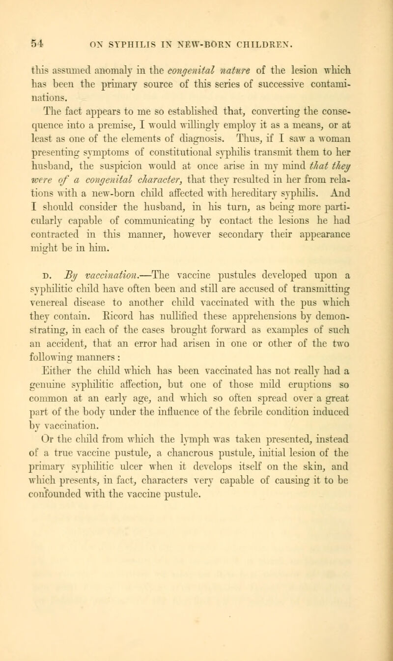 this assumed anomaly in the congenital nature of the lesion winch has been the primary source of this series of successive contami- nations. The fact appears to me so established that, converting the conse- quence into a premise, I would willingly employ it as a means, or at least as one of the elements of diagnosis. Thus, if I saw a woman presenting symptoms of constitutional svphilis transmit them to her husband, the suspicion would at once arise in my mind that they ice re of a congenital character, that they resulted in her from rela- tions with a new-born child affected with hereditary syphilis. And I should consider the husband, in his turn, as being more parti- cularly capable of communicating by contact the lesions he had contracted in this manner, however secondary their appearance might be in him* d. By vaccination.—The vaccine pustules developed upon a syphilitic child have often been and still are accused of transmitting venereal disease to another child vaccinated with the pus winch they contain. Ricord has nullified these apprehensions by demon- strating, in each of the cases brought forward as examples of such an accident, that an error had arisen in one or other of the two following manners : Either the child which has been vaccinated has not really had a genuine syphilitic affection, but one of those mild eruptions so common at an early age, and which so often spread over a great part of the body under the influence of the febrile condition induced by vaccination. Or the child from which the lymph was taken presented, instead of a true vaccine pustule, a chancrous pustule, initial lesion of the primary syphilitic ulcer when it develops itself on the skin, and which presents, in fact, characters very capable of causing it to be confounded with the vaccine pustule.