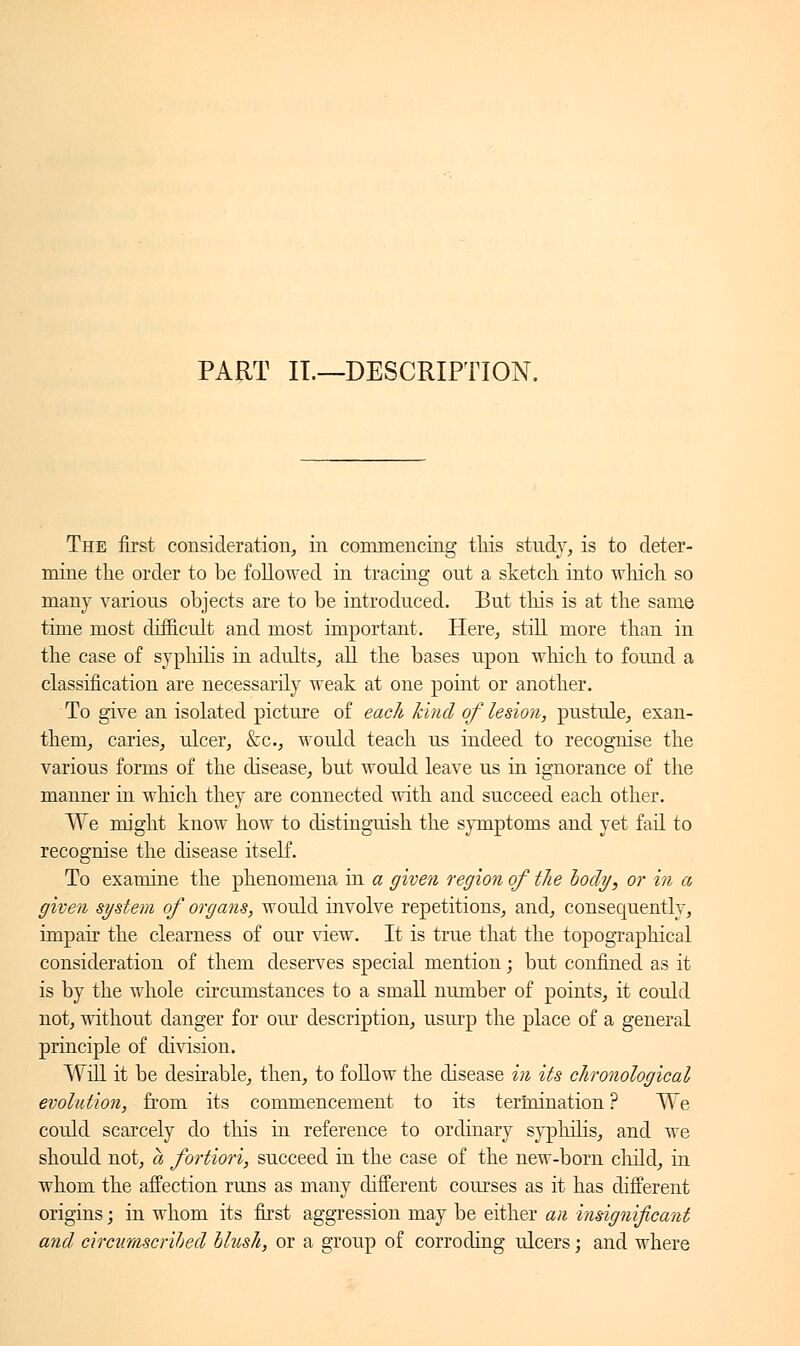 PART IL—DESCRIPTION. The first consideration, in commencing tliis study, is to deter- mine the order to be followed in tracing out a sketch into winch so many various objects are to be introduced. But this is at the same time most difficult and most important. Here, still more than in the case of syphilis in adults, all the bases upon which to found a classification are necessarily weak at one point or another. To give an isolated picture of each kind of lesion, pustule, exan- them, caries, ulcer, &c, would teach us indeed to recognise the various forms of the disease, but would leave us in ignorance of the manner in which they are connected with and succeed each other. We might know how to distinguish the symptoms and yet fail to recognise the disease itself. To examine the phenomena in a given region of the body, or in a given system of organs, would involve repetitions, and, consequently, impair the clearness of our view. It is true that the topographical consideration of them deserves special mention ; but confined as it is by the whole circumstances to a small number of points, it could not, without danger for our description, usurp the place of a general principle of division. Will it be desirable, then, to follow the disease in its chronological evolution, from its commencement to its termination ? We could scarcely do this in reference to ordinary syphilis, and we should not, a fortiori, succeed in the case of the new-born child, in whom the affection runs as many different courses as it has different origins ; in whom its first aggression may be either an insignificant and circumscribed blush, or a group of corroding ulcers ; and where