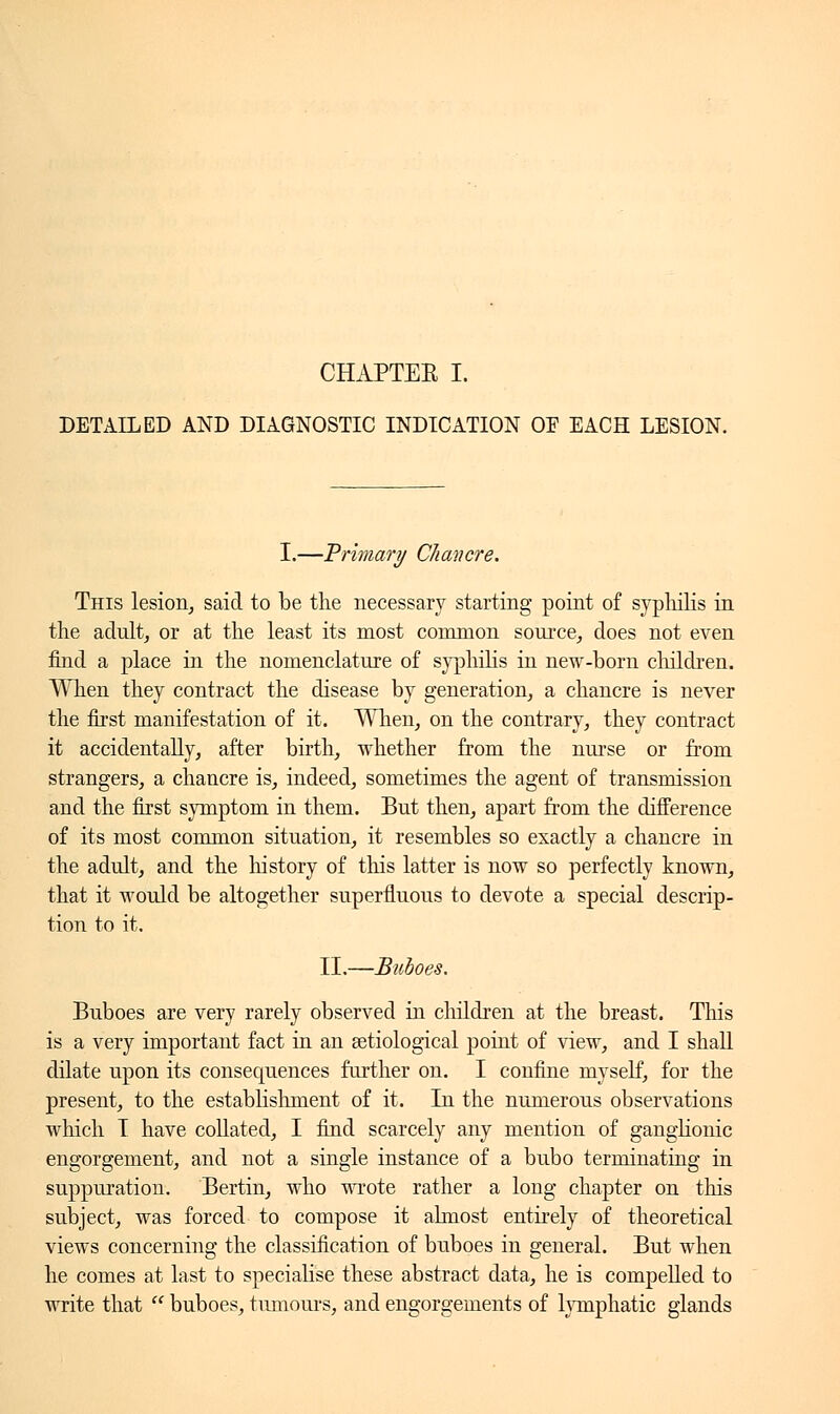 CHAPTER I. DETAILED AND DIAGNOSTIC INDICATION OF EACH LESION. I.—Primary Chancre. This lesion, said to be the necessary starting point of syphilis in the adult, or at the least its most common source, does not even find a place in the nomenclature of syphilis in new-born children. When they contract the disease by generation, a chancre is never the first manifestation of it. When, on the contrary, they contract it accidentally, after birth, whether from the nurse or from strangers, a chancre is, indeed, sometimes the agent of transmission and the first symptom in them. But then, apart from the difference of its most common situation, it resembles so exactly a chancre in the adult, and the history of this latter is now so perfectly known, that it would be altogether superfluous to devote a special descrip- tion to it. II.—Buboes. Buboes are very rarely observed in children at the breast. This is a very important fact in an setiological point of view, and I shall dilate upon its consequences further on. I confine myself, for the present, to the establishment of it. In the numerous observations which I have collated, I find scarcely any mention of ganglionic engorgement, and not a single instance of a bubo terminating in suppuration. Bertin, who wrote rather a long chapter on this subject, was forced to compose it almost entirely of theoretical views concerning the classification of buboes in general. But when he comes at last to specialise these abstract data, he is compelled to write that  buboes, tumours, and engorgements of lymphatic glands