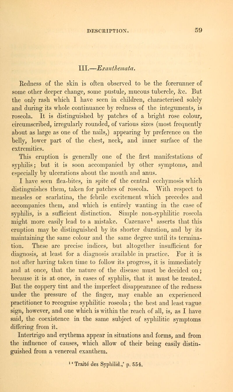 III.—Exanthemata. Redness of tlie skin is often observed to be the forerunner of some other deeper change, some pustule, mucous tubercle, &c. But the only rash which I have seen in children, characterised solely and during its whole continuance by redness of the integuments, is roseola. It is distinguished by patches of a bright rose colour, circumscribed, irregularly rounded, of various sizes (most frequently about as large as one of the nails,) appearing by preference on the belly, lower part of the chest, neck, and inner surface of the extremities. Tins eruption is generally one of the first manifestations of syphilis; but it is soon accompanied by other symptoms, and especially by ulcerations about the mouth and anus. I have seen flea-bites, in spite of the central ecchymosis which. distinguishes them, taken for patches of roseola. With respect to measles or scarlatina, the febrile excitement which precedes and accompanies them, and which is entirely wanting in the case of syphilis, is a sufficient distinction. Simple non-syphilitic roseola might more easily lead to a mistake. Cazenave1 asserts that this eruption may be distinguished by its shorter duration, and by its maintaining the same colour and the same degree until its termina- tion. These are precise indices, but altogether insufficient for diagnosis, at least for a diagnosis available in practice. For it is not after having taken time to follow its progress, it is immediately and at once, that the nature of the disease must be decided on ; because it is at once, in cases of syphilis, that it must be treated. But the coppery tint and the imperfect disappearance of the redness under the pressure of the finger, may enable an experienced practitioner to recognise syphilitic roseola ; the best and least vague sign, however, and one which is within the reach of all, is, as I have said, the coexistence in the same subject of syphilitic symptoms differing from it. Intertrigo and erythema appear in situations and forms, and from the influence of causes, winch allow of their being easily distin- guished from a venereal exanthem. 14 Traité des Syphilid.,' p. 554.