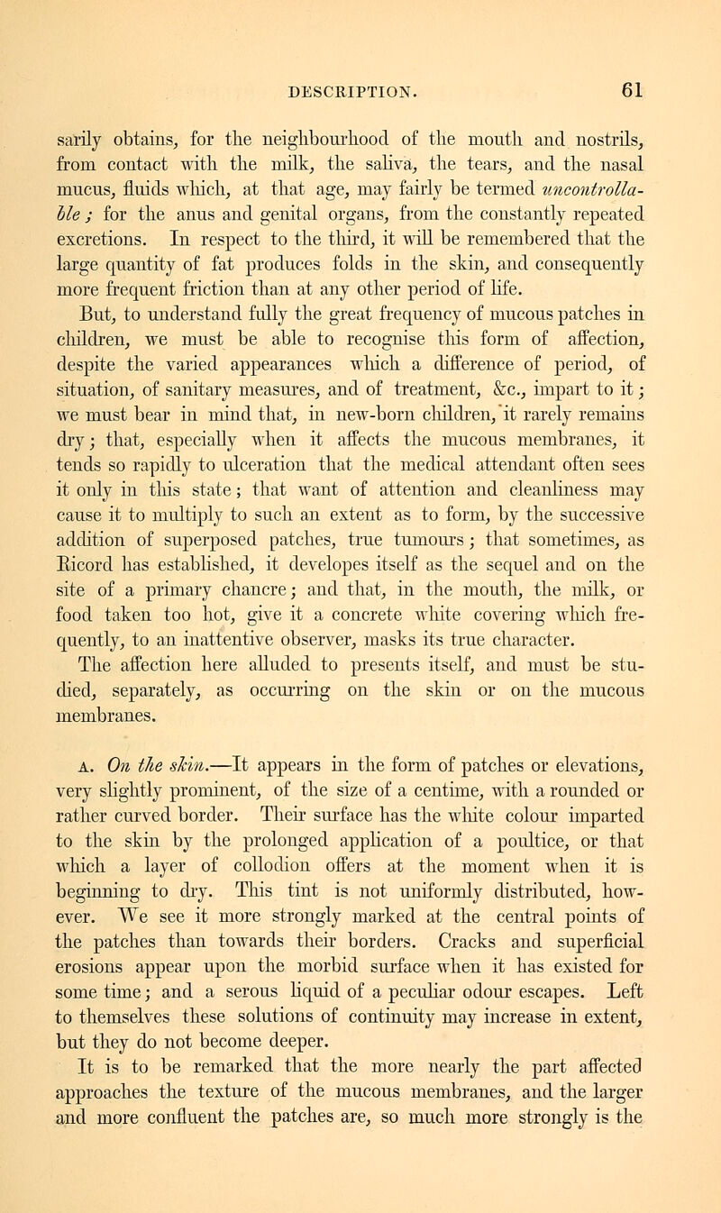 sarily obtains, for the neighbourhood of the mouth and nostrils, from contact with the milk, the saliva, the tears, and the nasal mucus, fluids which, at that age, may fairly be termed uncontrolla- ble ; for the anus and genital organs, from the constantly repeated excretions. In respect to the third, it will be remembered that the large quantity of fat produces folds in the skin, and consequently more frequent friction than at any other period of life. But, to understand fully the great frequency of mucous patches in children, we must be able to recognise this form of affection, despite the varied appearances which a difference of period, of situation, of sanitary measures, and of treatment, &c, impart to it ; we must bear in mind that, in new-born children/it rarely remains dry; that, especially when it affects the mucous membranes, it tends so rapidly to ulceration that the medical attendant often sees it only in this state ; that want of attention and cleanliness may cause it to multiply to such an extent as to form, by the successive addition of superposed patches, true tumours ; that sometimes, as Eicord has established, it developes itself as the sequel and on the site of a primary chancre; and that, in the mouth, the milk, or food taken too hot, give it a concrete white covering which fre- quently, to an inattentive observer, masks its true character. The affection here alluded to presents itself, and must be stu- died, separately, as occurring on the skin or on the mucous membranes. a. On the shin.—It appears in the form of patches or elevations, very slightly prominent, of the size of a centime, with a rounded or rather curved border. Their surface has the white colour imparted to the skin by the prolonged application of a poultice, or that which a layer of collodion offers at the moment when it is beginning to dry. This tint is not uniformly distributed, how- ever. We see it more strongly marked at the central points of the patches than towards their borders. Cracks and superficial erosions appear upon the morbid surface when it has existed for some time ; and a serous liquid of a peculiar odour escapes. Left to themselves these solutions of continuity may increase in extent, but they do not become deeper. It is to be remarked that the more nearly the part affected approaches the texture of the mucous membranes, and the larger and more confluent the patches are, so much more strongly is the