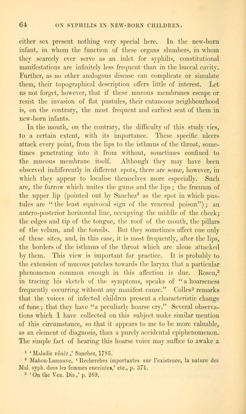 either sex present nothing very special here. In the new-born infant, in whom the function of these organs slumbers, in whom they scarcely ever serve as an inlet for syphilis, constitutional manifestations are infinitely less frecpient than in the buccal cavity. Further, as no other analogous disease can complicate or simulate them, their topographical description offers little of interest. Let us not forget, however, that if' these mucous membranes escape or resist the invasion of flat pustules, their cutaneous neighbourhood is, on the contrary, the most frequent and earliest seat of them in new-born infants. In the mouth, on the contrary, the difficulty of this study vies, to a certain extent, with its importance. These specific ulcers attack every point, from the lips to the isthmus of the throat, some- times penetrating into it from without, sometimes confined to the mucous membrane itself. Although they may have been observed indifferently in different spots, there are some, however, in which they appear to localise themselves more especially. Such are, the furrow which unites the gums and the lips ; the frsenum of the upper lip (pointed out by Sanchez1 as the spot in which pus- tules are  the least equivocal sign of the venereal poison) ; an antero-posterior horizontal line, occupying the middle of the cheek; the edges and tip of the tongue, the roof of the mouth, the pillars of the velum, and the tonsils. But they sometimes affect one only of these sites, and, in this case, it is most frequently, after the lips, the borders of the isthmus of the throat which are alone attacked by them. Tins view is important for practice. It is probably to the extension of mucous patches towards the larynx that a particular phenomenon common enough in this affection is due. Eosen,2 in tracing liis sketch of the symptoms, speaks of  a hoarseness frequently occurring without any manifest cause. Colles3 remarks that the voices of infected cliildren present a characteristic change of tone; that they have a peculiarly hoarse cry. Several observa- tions which I have collected on this subject make similar mention of this circumstance, so that it appeals to me to be more valuable, as an element of diagnosis, than a purely accidental epiphenomenon. The simple fact of hearing this hoarse voice may suffice to awake a 1 'Maladie vénér.,' Sanchez, 1785. 2 Mahon-Lamauvc, ' Recherches importantes sur l'existence, la nature des Mal. syph. dans les femmes enceinte!,' etc., p. 371.  ' On the Ven. Dis.,' p. 269.