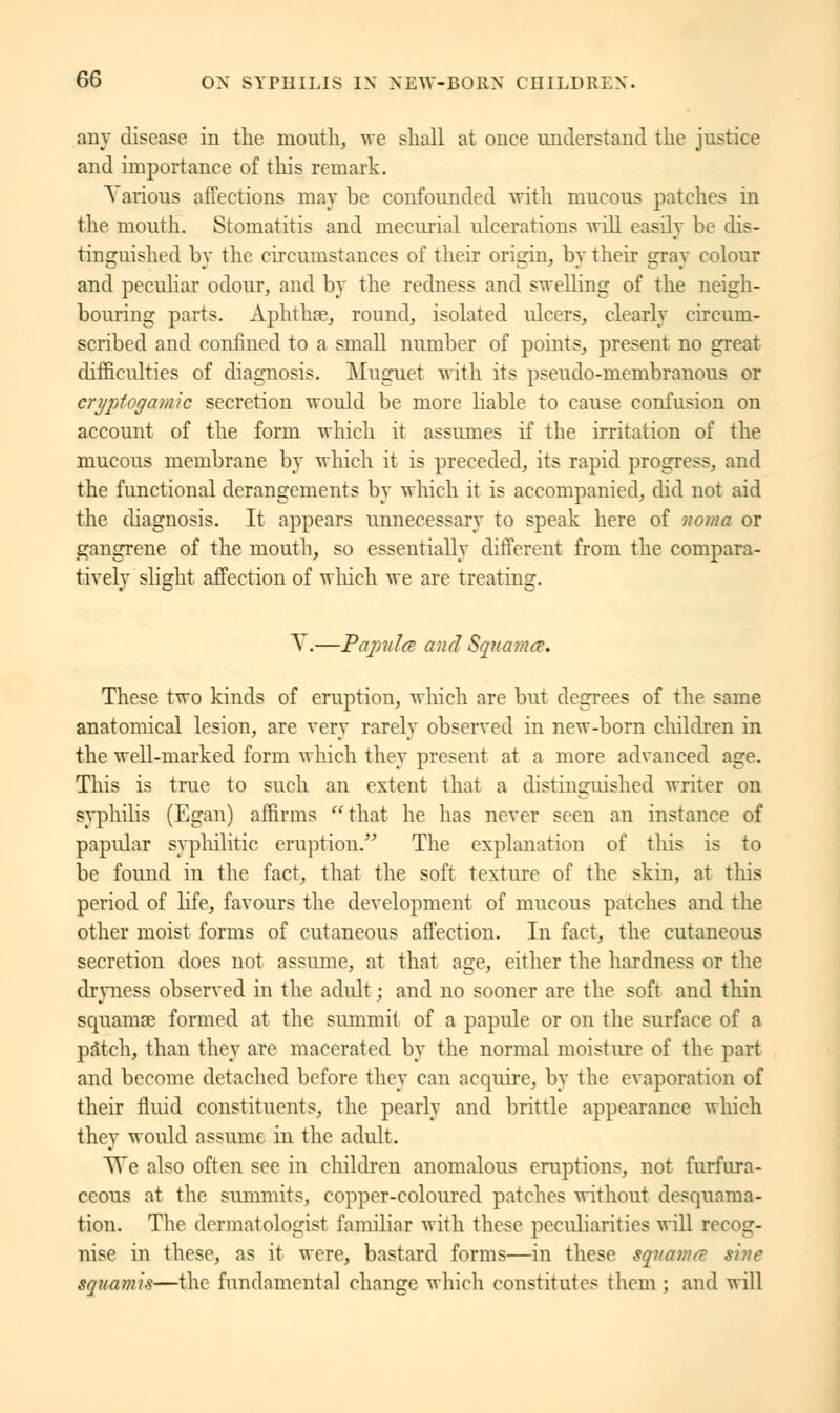 any disease in the mouth, we shall at once understand the justice and importance of tins remark. A arions affections may be confounded with mucous patches in the mouth. Stomatitis and mecurial ulcerations will easily be dis- tinguished by the circumstances of their origin, by their gray colour and peculiar odour, and by the redness and swelling of the neigh- bouring parts. Aphthae, round, isolated idcers, clearly circum- scribed and confined to a small number of points, present no great difficulties of diagnosis. Muguet with its pseudo-membranous or crypiogamic secretion would be more liable to catise confusion on account of the form which it assumes if the irritation of the mucous membrane by which it is preceded, its rapid progress, and the functional derangements by which it is accompanied, did not aid the diagnosis. It appears unnecessary to speak here of noma or gangrene of the mouth, so essentially different from the compara- tively slight affection of which we are treating. A .—Papule? and Squama. These two kinds of eruption, which are but degrees of the same anatomical lesion, are very rarely observed in new-born children in the well-marked form which they present at a more advanced age. This is true to such an extent that a distinguished writer on syphilis (Egan) affirms that he has never seen an instance of papular syphilitic eruption. The explanation of this is to be found in the fact, that the soft texture of the skin, at this period of life, favours the development of mucous patches and the other moist forms of cutaneous affection. In fact, the cutaneous secretion does not assume, at that age, either the hardness or the dryness observed in the adult ; and no sooner are the soft and thin squamae formed at the summit of a papule or on the surface of a patch, than they are macerated by the normal moisture of the part and become detached before they can acquire, by the evaporation of their fluid constituents, the pearly and brittle appearance which they would assume in the adult. We also often see in children anomalous eruptions, not furfura- ccous at the summits, copper-coloured patches without desquama- tion. The dermatologist familiar with these peculiarities will recog- nise in these, as it were, bastard forms—in these squama s'nie squawi.i—the fundamental change which constitutes them ; and will