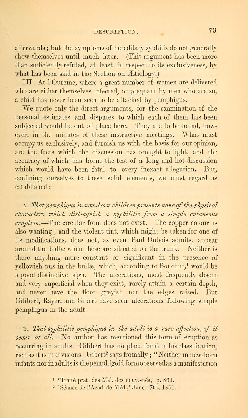 afterwards ; but the symptoms of hereditary syphilis do not generally show themselves until much later. (This argument has been more than sufficiently refuted, at least in respect to its exclusifeness, by what has been said in the Section on JEtiology.) III. At fOurcine, where a great number of women are delivered who are either themselves infected, or pregnant by men who are so, a child has never been seen to be attached by pemphigus. We quote only the direct arguments, for the examination of the personal estimates and disputes to which each of them has been subjected would be out of place here. They are to be found, how- ever, in the minutes of these instructive meetings. What must occupy us exclusively, and furnish us with the basis for our opinion, are the facts which the discussion has brought to light, and the accuracy of which has borne the test of a long and hot discussion which would have been fatal to every inexact allegation, But, confining ourselves to these solid elements, we must regard as established : a. That pemphigus in new-born children presents none of the physical characters which distinguish a syphilitic from a simple cutaneous eruption.—The circular form does not exist. The copper colour is also wanting ; and the violent tint, winch might be taken for one of its modifications, does not, as even Paul Dubois admits, appear around the bullae when these are situated on the trunk. Neither is there anything more constant or significant in the presence of yellowish pus in the bullae, winch, according to Bouchut,1 would be a good distinctive sign. The ulcerations, most frequently absent and very superficial when they exist, rarely attain a certain depth, and never have the floor greyish nor the edges raised. But Gilibert, Rayer, and Gibert have seen ulcerations following simple pemphigus in the adult. B. That syphilitic pemphigus in the adult is a rare affection, if it occur at all.—No author has mentioned tin's form of eruption as occurring in adults. Gilibert has no place for it in his classification, rich as it is in divisions. Gibert2 says formally ; Neither in new-born infants nor inadults is the pemphigoid formobservedas a manifestation 1 'Traité prat, des Mal. des nouv.-nés,' p. 869. 2 ' Séance de l'Acad. de Méd.,' June 17th, 1851.