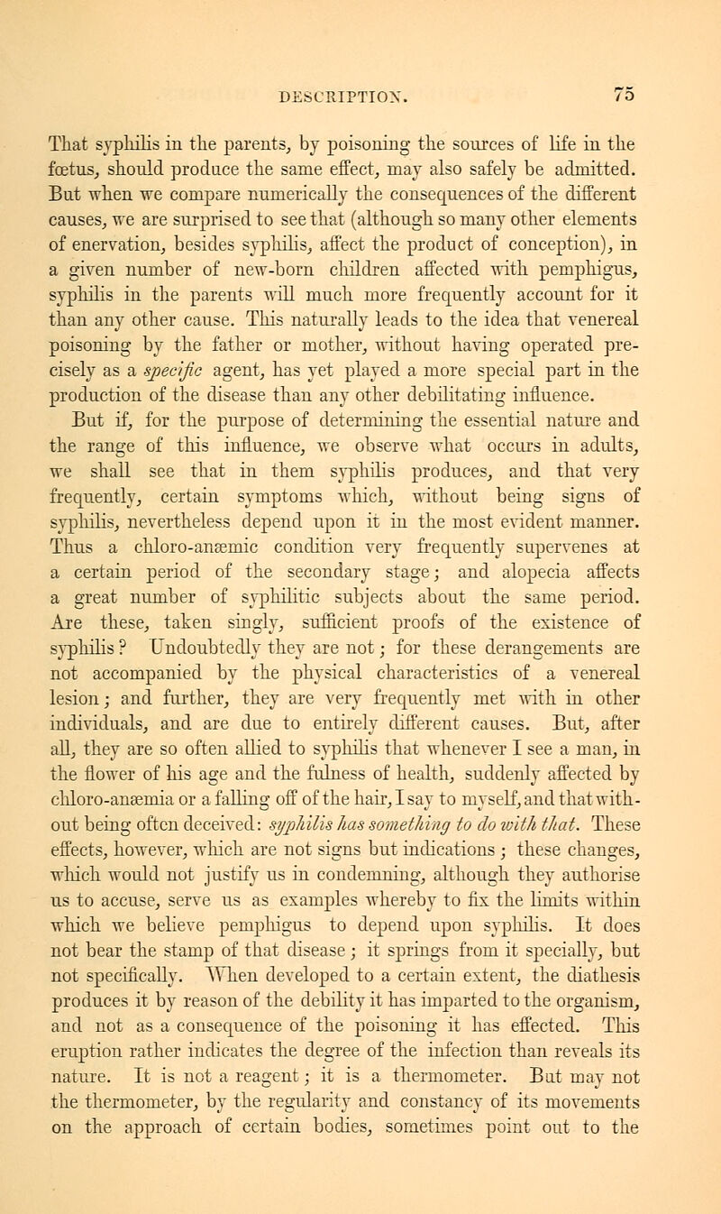 That syphilis in the parents, by poisoning the sources of life in the foetus, should produce the same effect, may also safely be admitted. But when we compare numerically the consequences of the different causes, we are surprised to see that (although so many other elements of enervation, besides syphilis, affect the product of conception), in a given number of new-born children affected with pemphigus, syphilis in the parents will much more frequently account for it than any other cause. This naturally leads to the idea that venereal poisoning by the father or mother, without having operated pre- cisely as a specific agent, has yet played a more special part in the production of the disease than any other debilitating influence. But if, for the purpose of determining the essential nature and the range of this influence, Ave observe what occurs in adults, we shall see that in them syphilis produces, and that very frequently, certain symptoms which, without being signs of syphilis, nevertheless depend upon it in the most evident manner. Thus a chloro-ansemic condition very frequently supervenes at a certain period of the secondary stage; and alopecia affects a great number of syphilitic subjects about the same period. Are these, taken singly, sufficient proofs of the existence of syphilis ? Undoubtedly they are not ; for these derangements are not accompanied by the physical characteristics of a venereal lesion ; and further, they are very frequently met with in other individuals, and are due to entirely different causes. But, after all, they are so often allied to syphilis that whenever I see a man, in the flower of his age and the fulness of health, suddenly affected by chloro-ansernia or a falling off of the hair, I say to myself, and that with- out being often deceived: syphilis has something to do ivith that. These effects, however, which are not signs but indications ; these changes, winch would not justify us in condemning, although they authorise us to accuse, serve us as examples whereby to fix the limits within which we believe pemphigus to depend upon syphilis. It does not bear the stamp of that disease ; it springs from it specially, but not specifically. When developed to a certain extent, the diathesis produces it by reason of the debility it has imparted to the organism, and not as a consequence of the poisoning it has effected. This eruption rather indicates the degree of the infection than reveals its nature. It is not a reagent ; it is a thermometer. Bat may not the thermometer, by the regularity and constancy of its movements on the approach of certain bodies, sometimes point out to the