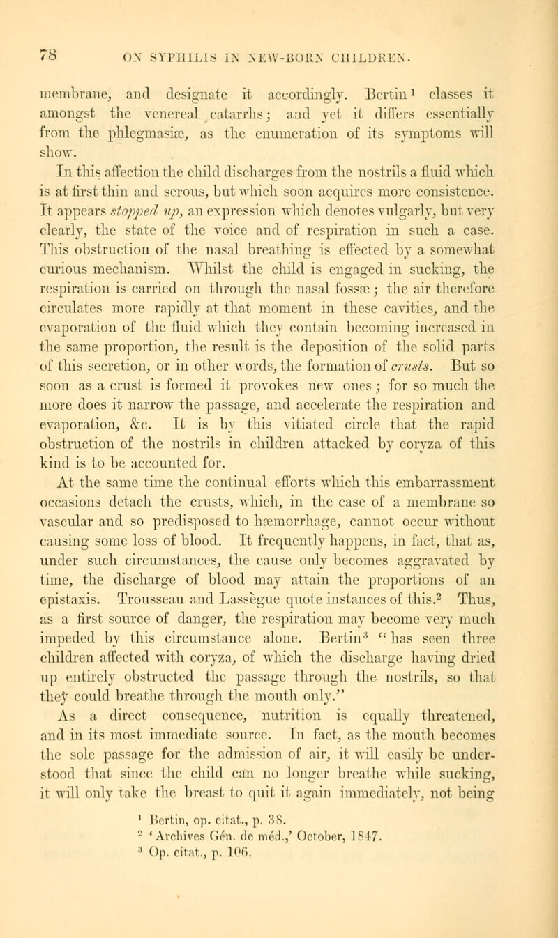 membrane, and designate it accordingly. Bertin1 classes it amongst the venereal catarrhs; and yet it differs essentially from the phlegmasia?, as the enumeration of its symptoms will show. In this affection the child discharges from the nostrils a fluid which is at first thin and serous, but which soon acquires more consistence. It appears stopped up, an expression which denotes vulgarly, but very clearly, the state of the voice and of respiration in such a case. This obstruction of the nasal breathing is effected by a somewhat curious mechanism. Whilst the child is engaged in sucking, the respiration is carried on through the nasal fossae ; the air therefore circulates more rapidly at that moment in these cavities, and the evaporation of the fluid which they contain becoming increased in the same proportion, the result is the deposition of the solid parts of this secretion, or in other words, the formation of crusts. But so soon as a crust is formed it provokes new ones ; for so much the more does it narrow the passage, and accelerate the respiration and evaporation, &c. It is by this vitiated circle that the rapid obstruction of the nostrils in children attacked by coryza of this kind is to be accounted for. At the same time the continual efforts which this embarrassment occasions detach the crusts, which, in the case of a membrane so vascular and so predisposed to haemorrhage, cannot occur without causing some loss of blood. It frequently happens, in fact, that as, under such circumstances, the cause only becomes aggravated by time, the discharge of blood may attain the proportions of an epistaxis. Trousseau and Lassègue quote instances of this.2 Thus, as a first source of danger, the respiration may become very much impeded by this circumstance alone. Bertin3  has seen three children affected with coryza, of which the discharge having dried up entirely obstructed the passage through the nostrils, so that they could breathe through the mouth only.' As a direct consequence, nutrition is equally threatened, and in its most immediate source. In fact, as the mouth becomes the sole passage for the admission of air, it will easily be under- stood that since the child can no longer breathe while sucking, it will only take the breast to quit it again immediately, not being 1 Berlin, op. citât., p. 3S. - 'Archives fieri, de m éd.,' October, 1817. 3 Op. citât., p. 106.