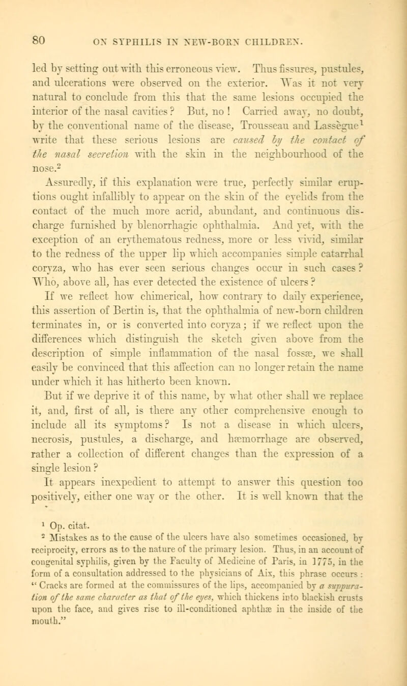 led by setting out with, this erroneous view. Thus fissures, pustules, and ulcerations were observed on the exterior. Was it not very natural to conclude from this that the same lesions occupied the interior of the nasal cavities ? But, no ! Carried away, no doubt, by the conventional name of the disease, Trousseau and Lassegue1 write that these serious lesions are caused hy the contact the nasal secretion with the skin in the neighbourhood of the nose.2 Assuredly, if this explanation were true, perfectly similar erup- tions ought infallibly to appear on the skin of the eyelids from the contact of the much more acrid, abundant, and continuous dis- charge furnished by blenorrhagic ophthalmia. And yet, with the exception of an erythematous redness, more or less vivid, similar to the redness of the upper lip which, accompanies simple catarrhal coryza, who has ever seen serious changes occur in such cases ? Who, above all, has ever detected the existence of tdcers ? If we reflect how chimerical, how contrary to daily experience, this assertion of Bertin is, that the ophthalmia of new-born children terminates in, or is converted into coryza ; if we reflect upon the differences which distinguish the sketch given above from the description of simple inflammation of the nasal fossa?, we shall easily be convinced that this affection can no longer retain the name under winch it has hitherto been known. But if we deprive it of this name, by what other shall we replace it, and, first of all, is there any other comprehensive enough to include all its symptoms? Is not a disease in winch ulcers, necrosis, pustules, a discharge, and haemorrhage are observed, rather a collection of different changes than the expression of a single lesion ? It appears inexpedient to attempt to answer this question too positively, either one way or the other. It is well known that the 1 Op. citat. 2 Mistakes as to the cause of the ulcers have also sometimes occasioned, by reciprocity, errors as to the nature of the primary lesion. Thus, in an account of congenital syphilis, given by the Faculty of Medicine of Paris, in 1775, in the form of a consultation addressed to the physicians of Aix, this phrase occurs :  Cracks are formed at the commissures of the lips, accompanied by a supj lion of the same character as that of the eyes, which thickens into blackish crusts upon the face, and gives rise to ill-conditioned aphtha? in the inside of the mouth.