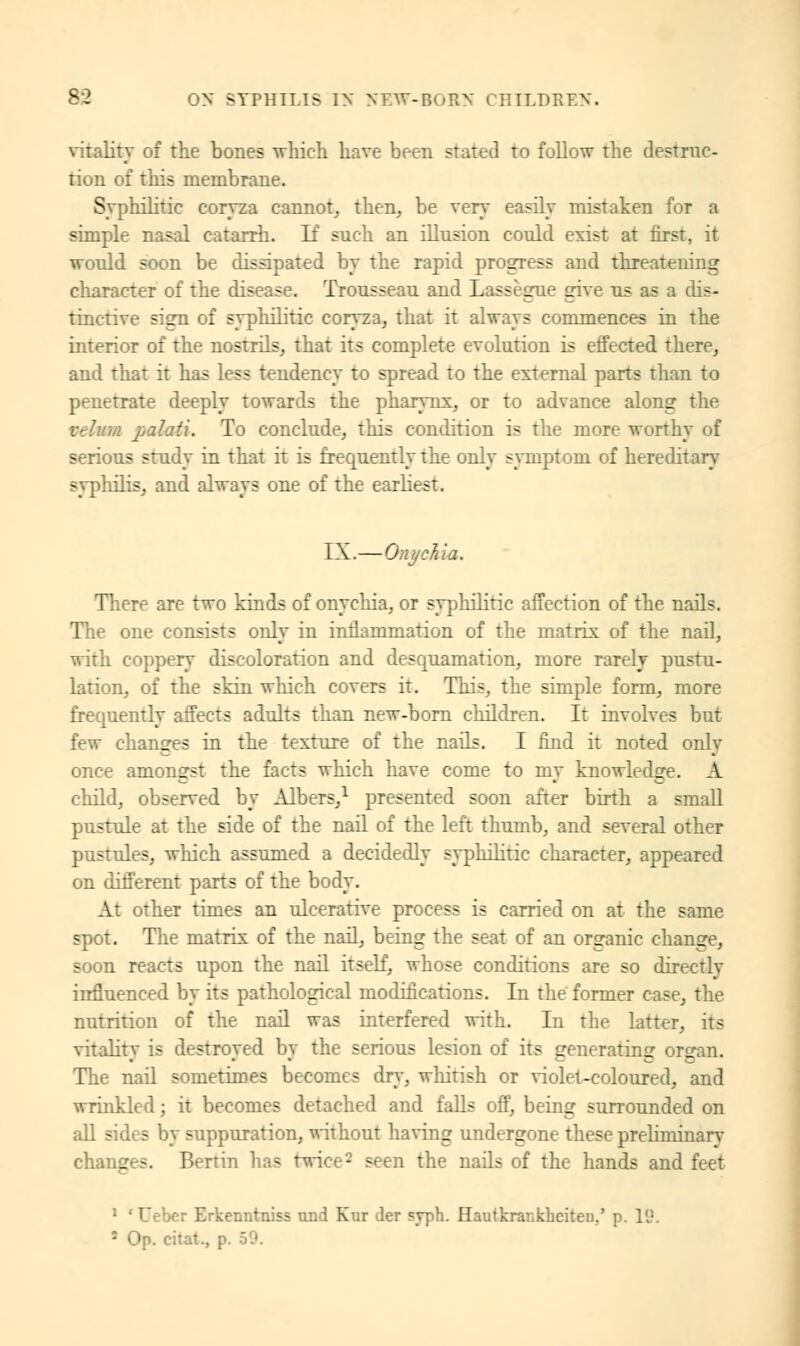 vitality of the bones -which have been stated to follow the destruc- tion of this membrane. Syphilitic coryza cannot, then, be very easily mistaken for a simple nasal catarrh. If such an illusion could exist at first, it would soon be dissipated by the rapid progress and threatening character of the disease. Trousseau and Lassègue give us as a dis- tinctive sign of syphilitic coryza, that it always commences in the interior of the nostrils, that its complete evolution is effected there, and that it has less tendency to spread to the external parts than to penetrate deeply towards the pharynx, or to adyance along the velum palaH. To conclude, this condition is the more worthy of serious study in that it is frequently the only symptom of hereditary syphilis, and always one of the earliest. IX.—Onychia. There are two kinds of onychia, or syphilitic affection of the nails. The one consists only in inflammation of the matrix of the nail, with coppery discoloration and desquamation, more rarely pustu- lation, of the skin which covers it. This, the simple form, more frequently affects adults than new-born children. It involves but few changes in the texture of the nails. I find it noted only once amongst the facts which have come to my knowledge. A child, observed by Albers,1 presented soon after birth a small pustule at the side of the nail of the left thumb, and several other pustules, which assumed a decidedly syphilitic character, appeared on different parts of the body. At other times an ulcerative process is carried on at the same spot. The matrix of the nail, being the seat of an organic change, soon reacts upon the nail itself, whose conditions are so directly influenced by its pathological modifications. In the former case, the nutrition of the nail was interfered with. In the latter, its vitality is destroyed by the serious lesion of its generating organ. The nail sometimes becomes dry, whitish or violet-coloured, and wrinkled ; it becomes detached and falls off, being surrounded on all sides by suppuration, without having undergone these preliminary changes. Benin has twice2 seen the nails of the hands and feet 1 'Ueber Erkenntniss und Kur der syph. Hautkraiikhciten,' p. 19. ' Op. cilat., p