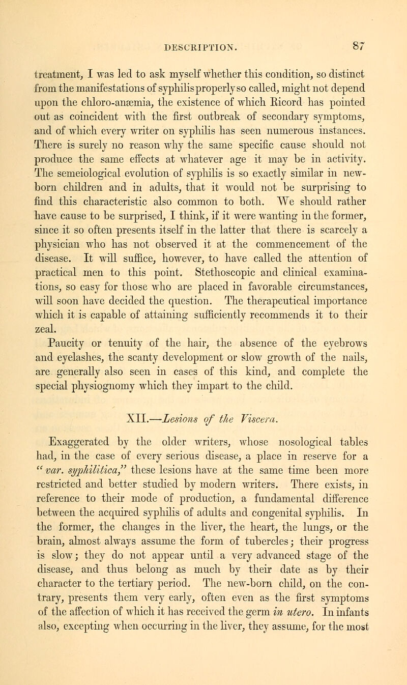 treatment, I was led to ask myself whether this condition, so distinct from the manifestations of syphilis properly so called, might not depend upon the chloro-ansemia, the existence of which Ricord has pointed ont as coincident with the first outbreak of secondary symptoms, and of which every writer on syphilis has seen numerous instances. There is surely no reason why the same specific cause should not produce the same effects at whatever age it may be in activity. The semeiological evolution of sj^philis is so exactly similar in new- born children and in adults, that it would not be surprising to find this characteristic also common to both. We should rather have cause to be surprised, I think, if it were wanting in the former, since it so often presents itself in the latter that there is scarcely a physician who has not observed it at the commencement of the disease. It will suffice, however, to have called the attention of practical men to this point. Stethoscopic and clinical examina- tions, so easy for those who are placed in favorable circumstances, will soon have decided the question. The therapeutical importance which it is capable of attaining sufficiently recommends it to their zeal. Paucity or tenuity of the hair, the absence of the eyebrows and eyelashes, the scanty development or slow growth of the nails, are generally also seen in cases of this kind, and complete the special physiognomy which they impart to the child. XII.—Lesions of the Viscera. Exaggerated by the older writers, whose nosological tables had, in the case of every serious disease, a place in reserve for a  var. syphilitica/' these lesions have at the same time been more restricted and better studied by modern writers. There exists, in reference to their mode of production, a fundamental difference between the acquired syphilis of adults and congenital syphilis. In the former, the changes in the liver, the heart, the lungs, or the brain, almost always assume the form of tubercles ; their progress is slow ; they do not appear until a very advanced stage of the disease, and thus belong as much by their date as by their character to the tertiary period. The new-born child, on the con- trary, presents them very early, often even as the first symptoms of the affection of which it has received the germ in utero. In infants also, excepting when occurring in the liver, they assume, for the most