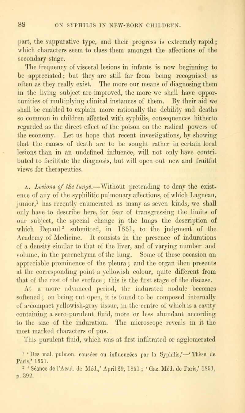 part, the suppurative type, and their progress is extremely rapid ; which characters seem to class them amongst the affections of the secondary stage. The frequency of visceral lesions in infants is now beginning to be appreciated; but they are still far from being recognised as often as they really exist. The more our means of diagnosing them in the living subject are improved, the more we shall have oppor- tunities of multiplying clinical instances of them. By their aid we shall be enabled to explain more rationally the debility and deaths so common in children affected with syphilis, consequences hitherto regarded as the direct effect of the poison on the radical powers of the economy. Let us hope that recent investigations, by showing that the causes of death are to be sought rather in certain local lesions than in an undefined influence, will not only have contri- buted to facilitate the diagnosis, but will open out new and fruitful views for therapeutics. a. Lesions of the lungs.—Without pretending to deny the exist- ence of any of the syphilitic pulmonary affections, of which Lagneau, junior,1 has recently enumerated as many as seven kinds, we shall only have to describe here, for fear of transgressing the limits of our subject, the special change in the lungs the description of which Depaul2 submitted, in 1851, to the judgment of the Academy of Medicine. It consists in the presence of indurations of a density similar to that of the liver, and of varying number and volume, in the parenchyma of the lung. Some of these occasion an appreciable prominence of the pleura; and the organ then presents at the corresponding point a yellowish colour, quite different from that of the rest of the surface; this is the first stage of the disease. At a more advanced period, the indurated nodule becomes softened ; on being cut open, it i:> found to be composed internally of a*compact yellowish-gray tissue, in the centre of which is a cavity containing a sero-purulent fluid, more or less abundant according to the size of the induration. The microscope reveals in it the most marked characters of pus. This purulent fluid, which was at first infiltrated or agglomerated 1 'Des mal. pulmon. causées ou influencées par la Syphilis,'—'Thèse i!e Paris,' 1851. 2 ' Séance de l'Acad. de Méd.,' April 29, 1S51 ; ' Gaz. Méd. de Taris,' 1S51, P 'Vol.