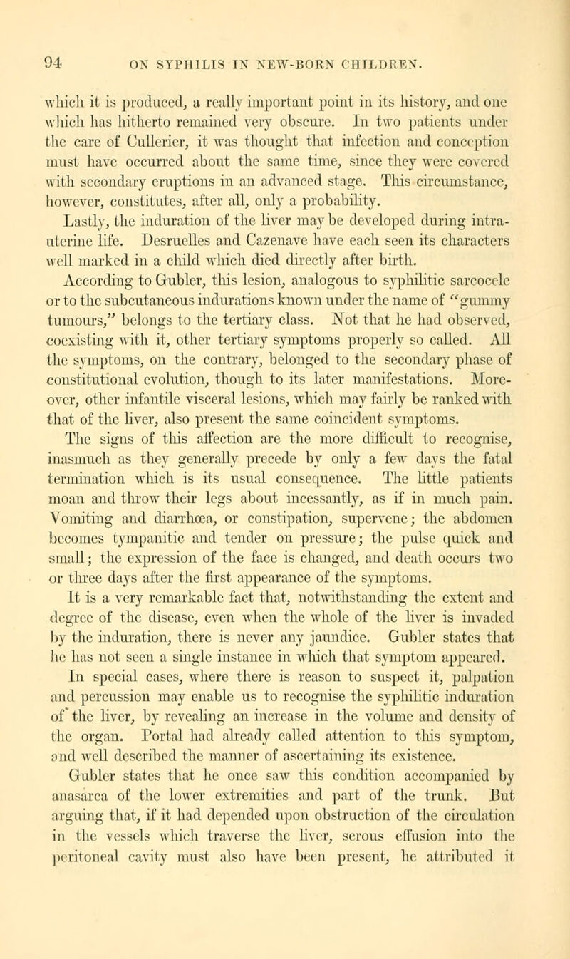 which it is produced, a really important point in its history, and one which has hitherto remained very obscure. In two patients under the care of Cullerier, it was thought that infection and conception must have occurred about the same time, since they were covered with secondary eruptions in an advanced stage. This circumstance, however, constitutes, after all, only a probability. Lastly, the induration of the liver may be developed during intra- uterine life. Desruelles and Cazenave have each seen its characters well marked in a child which died directly after birth. According to Gubler, tins lesion, analogous to syphilitic sarcocele or to the subcutaneous indurations known under the name of gummy tumours, belongs to the tertiary class. Not that he had observed, coexisting with it, other tertiary symptoms properly so called. All the symptoms, on the contrary, belonged to the secondary phase of constitutional evolution, though to its later manifestations. More- over, other infantile visceral lesions, which may fairly be ranked with that of the liver, also present the same coincident symptoms. The signs of tins affection are the more difficult to recognise, inasmuch as they generally precede by only a few days the fatal termination which is its usual consequence. The little patients moan and throw their legs about incessantly, as if in much pain. Vomiting and diarrhoea, or constipation, supervene; the abdomen becomes tympanitic and tender on pressure; the pulse quick and small; the expression of the face is changed, and death occurs two or three days after the first appearance of the symptoms. It is a very remarkable fact that, notwithstanding the extent and degree of the disease, even when the whole of the liver is invaded by the induration, there is never any jaundice. Gubler states that lie has not seen a single instance in which that symptom appeared. In special cases, where there is reason to suspect it, palpation and percussion may enable us to recognise the syphilitic induration of* the liver, by revealing an increase in the volume and density of the organ. Portal had already called attention to this symptom, and well described the manner of ascertaining its existence. Gubler states that he once saw this condition accompanied by anasarca of the lower extremities and part of the trunk. But arguing that, if it had depended upon obstruction of the circulation in the vessels which traverse the liver, serous effusion into the peritoneal cavity must also have been present, he attributed it