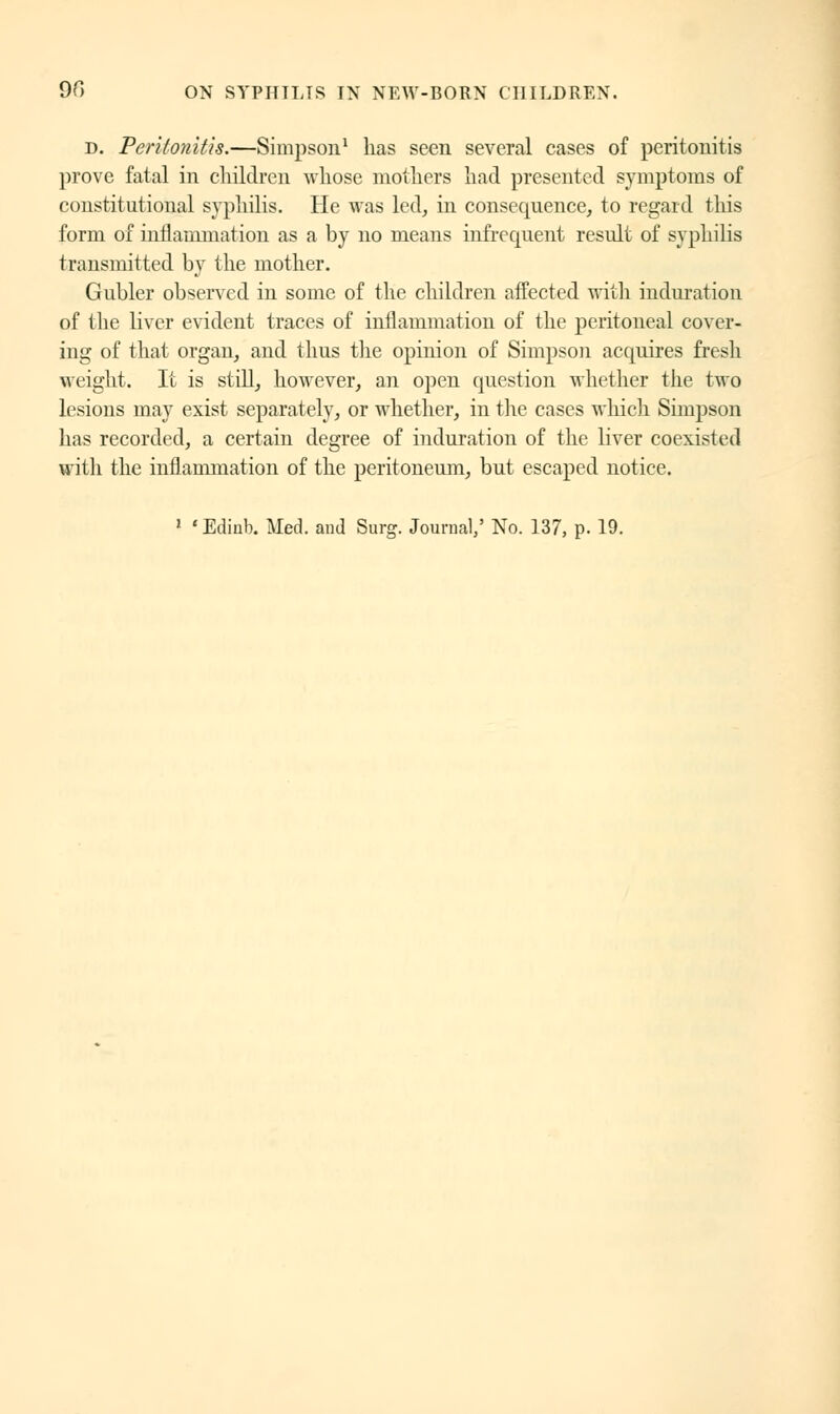 d. Peritonitis.—Simpson1 has seen several cases of peritonitis prove fatal in children whose mothers had presented symptoms of constitutional syphilis. He was led, in consequence, to regard this form of inflammation as a by no means infrequent result of syphilis transmitted by the mother. Gubler observed in some of the children affected with induration of the liver evident traces of inflammation of the peritoneal cover- ing of that organ, and thus the opinion of Simpson acquires fresh weight. It is still, however, an open question whether the two lesions may exist separately, or whether, in the cases which Simpson has recorded, a certain degree of induration of the liver coexisted with the inflammation of the peritoneum, but escaped notice.