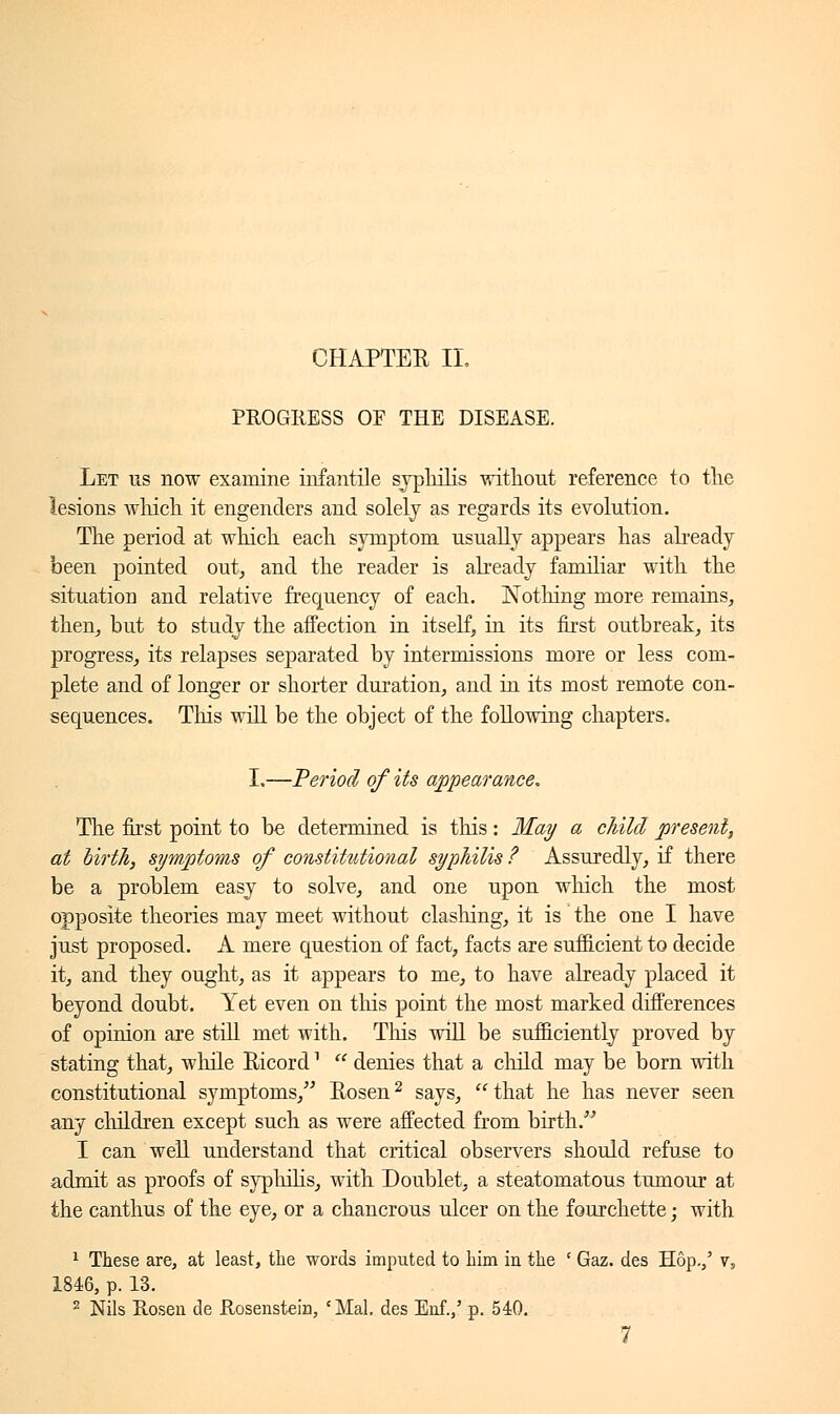 PROGRESS OF THE DISEASE. Let us now examine infantile syphilis without reference to the lesions winch it engenders and solely as regards its evolution. The period at which each symptom usually appears has already been pointed out, and the reader is already familiar with the situation and relative frequency of each. Nothing more remains, then, but to study the affection in itself, in its first outbreak, its progress, its relapses separated by intermissions more or less com- plete and of longer or shorter duration, and in its most remote con- sequences. This will be the object of the following chapters. I.—Period of its appearance. The first point to be determined is this : May a child present, at birth, symptoms of constittitional syphilis ? Assuredly, if there be a problem easy to solve, and one upon which the most opposite theories may meet without clashing, it is the one I have just proposed. A mere question of fact, facts are sufficient to decide it, and they ought, as it appears to me, to have already placed it beyond doubt. Yet even on this point the most marked differences of opinion are still met with. This will be sufficiently proved by stating that, while Ricord1  denies that a child may be born with constitutional symptoms, Rosen2 says, that he has never seen any children except such as were affected from birth. I can well understand that critical observers should refuse to admit as proofs of syphilis, with Doublet, a steatomatous tumour at the canthus of the eye, or a chancrous ulcer on the fourchette ; with 1 These are, at least, the words imputed to him in the ' Gaz. des Hop.,' v, 1846, p. 13. 2 Nils Rosen de Rosenstein, cMal. des Enf.,' p. 540. 7