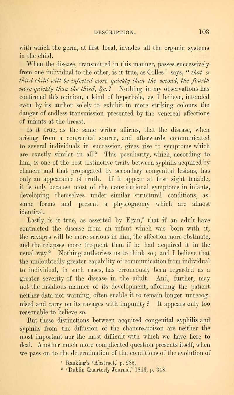 with which the germ, at first local, invades all the organic systems in the child. When the disease, transmitted in this manner, passes successively from one individual to the other, is it true, as Colles l says,  that a third child will be infected more quickly than the second, the fourth more quickly than the third, fyc. ? Nothing in my observations has confirmed this opinion, a kind of hyperbole, as I believe, intended even by its author solely to exhibit in more striking colours the danger of endless transmission presented by the venereal affections of infants at the breast. Is it true, as the same writer affirms, that the disease, when arising from a congenital source, and afterwards communicated to several individuals in succession, gives rise to symptoms which are exactly similar in all? This peculiarity, which, according to him, is one of the best distinctive traits between syphilis acquired by chancre and that propagated by secondary congenital lesions, has only an appearance of truth. If it appear at first sight tenable, it is only because most of the constitutional symptoms in infants, developing themselves under similar structural conditions, as- sume forms and present a physiognomy which are almost identical. Lastly, is it true, as asserted by Egan,2 that if an adult have contracted the disease from an infant which was born with it, the ravages will be more serious in him, the affection more obstinate, and the relapses more frequent than if he had accnxired it in the usual way ? Nothing authorises us to think so ; and I believe that the undoubtedly greater capability of communication from individual to individual, in such cases, has erroneously been regarded as a greater severity of the disease in the adult. And, further, may not the insidious manner of its development, affording the patient neither data nor warning, often enable it to remain longer unrecog- nised and carry on its ravages with impunity ? It appears only too reasonable to believe so. But these distinctions between acquired congenital syphilis and syphilis from the diffusion of the chancre-poison are neither the most important nor the most difficult with which we have here to deal. Another much more complicated question presents itself, when we pass on to the determination of the conditions of the evolution of 1 Banking's 'Abstract,' p. 285. s 'Dublin Quarterly Journal,' 1846, p. US.