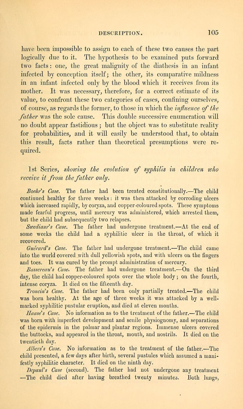 have been impossible to assign to each of these two causes the part logically due to it. The hypothesis to be examined puts forward two facts : one, the great malignity of the diathesis in an infant infected by conception itself; the other, its comparative mildness in an infant infected only by the blood which it receives from its mother. It was necessary, therefore, for a correct estimate of its value, to confront these two categories of cases, confining ourselves, of course, as regards the former, to those in which the influence of the father was the sole cause. This double successive enumeration will no doubt appear fastidious ; but the object was to substitute reality for probabilities, and it will easily be understood that, to obtain this result, facts rather than theoretical presumptions were re- quired. 1st Series, showing the evolution of syphilis in children who receive it from the father only. Boekr's Case. The father had been treated constitutionally.—The child continued healthy for three weeks : it was then attacked by corroding ulcers which increased rapidly, by coryza, and copper-coloured spots. These symptoms made fearful progress, until mercury was administered, which arrested them, but the child had subsequently two relapses. Swediaur's Case. The father had undergone treatment.—At the end of some weeks the child had a syphilitic ulcer in the throat, of which it recovered. Gue'rard's Case. The father had undergone treatment.—The child came into the world covered with dull yellowish spots, and with ulcers on the fingers and toes. It was cured by the prompt administration of mercury. Bassereau's Case. The father had undergone treatment.—On the third day, the child had copper-coloured spots over the whole body ; on the fourth, intense coryza. It died on the fifteenth day. Troncin's Case. The father had been only partially treated.—The child was born healthy. At the age of three weeks it was attacked by a well- marked syphilitic pustular eruption, and died at eleven months. Uaase's Case. No information as to the treatment of the father.—The child was born with imperfect development and senile physiognomy, and separations of the epidermis in the palmar and plantar regions. Immense ulcers covered the buttocks, and appeared in the throat, mouth, and nostrils. It died on the twentieth day. Alberts Case. No information as to the treatment of the father.—The child presented, a few days after birth, several pustules which assumed a mani- festly syphilitic character. It died on the ninth day. BepauVs Case (second). The father had not undergone any treatment —The child died after having breathed twenty minutes. Both lungs,