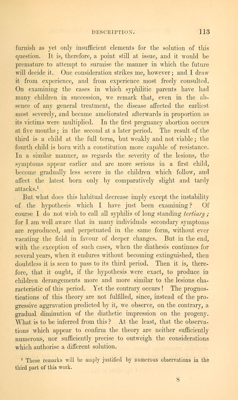 furnish as yet only insufficient elements for the solution of tins question. It is, therefore, a point still at issue, and it would be premature to attempt to surmise the manner in which the future will decide it. One consideration strikes me, however ; and I draw it from experience, and from experience most freely consulted. On examining the cases in which syphilitic parents have had many children in succession, we remark that, even in the ab- sence of any general treatment, the disease affected the earliest most severely, and became ameliorated afterwards in proportion as its victims were multiplied. In the first pregnancy abortion occurs at five months ; in the second at a later period. The result of the third is a child at the full term, but weakly and not viable ; the fourth child is born with a constitution more capable of resistance. In a similar manner, as regards the severity of the lesions, the symptoms appear earlier and are more serious in a first child, become gradually less severe in the children which follow, and affect the latest born only by comparatively slight and tardy attacks.1 But what does this habitual decrease imply except the instability of the hypothesis which I have just been examining ? Of course I do not wish to call all syphilis of long standing tertiary ; for I am well aware that in many individuals secondary symptoms are reproduced, and perpetuated in the same form, without ever vacating the field in favour of deeper changes. But in the end, with the exception of such cases, when the diathesis continues for several years, when it endures without becoming extinguished, then doubtless it is seen to pass to its third period. Then it is, there- fore, that it ought, if the hypothesis were exact, to produce in children derangements more and more similar to the lesions cha- racteristic of this period. Yet the contrary occurs ! The prognos- tications of this theory are not fulfilled, since, instead of the pro- gressive aggravation predicted by it, we observe, on the contrary, a gradual diminution of the diathetic impression on the progeny. What is to be inferred from this ? At the least, that the observa- tions which appear to confirm the theory are neither sufficiently numerous, nor sufficiently precise to outweigh the considerations which authorise a different solution. 1 These remarks will be amply justified by numerous observations in the third part of this work.