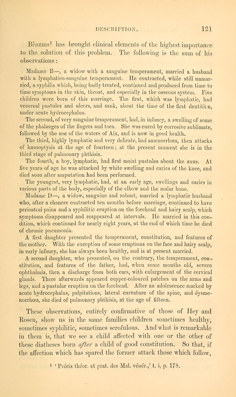 Bèaums1 has brought clinical elements of the highest importance to the solution of this problem. The following is the sum of his observations : Madame B—, a widow with a sanguine temperament, married a husband with a lymphatico-sanguine temperament. He contracted, while still unmar- ried, a syphilis which, being- badly treated, continued and produced from time to time symptoms in the skin, throat, and especially in the osseous system. Eive children were born of this marriage. The first, which was lymphatic, had venereal pustules and ulcers, and sank, about the time of the first dentition, under acute hydrocephalus. The second, of very sanguine temperament, had, in infancy, a swelling of some of the phalanges of the fingers and toes. She was cured by corrosive sublimate, followed by the use of the waters of Aix, and is now in good health. The third, highly lymphatic and very delicate, had amenorrhcea, then attacks of haemoptysis at the age of fourteen ; at the present moment she is in the third stage of pulmonary phthisis. The fourth, a boy, lymphatic, had first moist pustules about the auus. At five years of age he was attacked by white swelling aud caries of the knee, and died soon after amputation had been performed. The youngest, very lymphatic, had, at an early age, swellings and caries in various parts of the body, especially of the elbow and the malar bone. Madame D—, a widow, sanguine and robust, married a lymphatic husband who, after a chancre contracted ten months before marriage, continued to have periosteal pains and a syphilitic eruption on the forehead and hairv scalp, which symptoms disappeared and reappeared at intervals. He married in this con- dition, which continued for nearly eight years, at the end of which time he died of chronic pneumonia. A first daughter presented the temperament, constitution, aud features of the mother. With the exception of some eruptions on the face and hairy scalp, in early infancy, she has always been healthy, and is at present married. A second daughter, who presented, on the contrary, the temperament, con- stitution, and features of the father, had, when some months old, severe ophthalmia, then a discharge from both ears, with enlargement of the cervical glands. There afterwards appeared copper-coloured patches on the arms and legs, and a pustular eruption on the forehead. After an adolescence marked by acute hydrocephalus, palpitations, lateral curvature of the spine, and dysme- norrhcea, she died of pulmonary phthisis, at the age of fifteen. These observations, entirely confirmative of those of Hey and Bosen, show us in the same families children sometimes healthy, sometimes syphilitic, sometimes scrofulous. And what is remarkable in them is, that we see a child affected with one or the other of these diatheses born after a child of good constitution. So that, if the affection which has spared the former attack those which follow, 1 'Précis théor. et prat, des Mal. vénéï.,' t. i, p. 178.