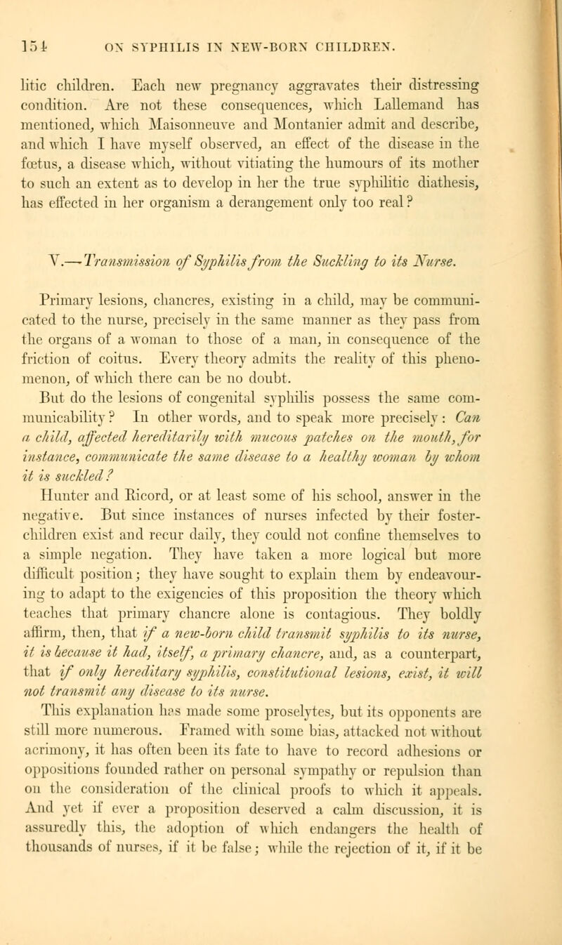 litic children. Each new pregnancy aggravates their distressing condition. Are not these consequences, which Lallemand has mentioned, which Maisonneuve and Montanier admit and describe, and which I have myself observed, an effect of the disease in the fœtus, a disease which, without vitiating the humours of its mother to such an extent as to develop in her the true syphilitic diathesis, has effected in her organism a derangement only too real ? V.—^Transmission of Syphilis from the Suckling to its Nurse. Primary lesions, chancres, existing in a child, may be communi- cated to the nurse, precisely in the same manner as they pass from the organs of a woman to those of a man, in consequence of the friction of coitus. Every theory admits the reality of this pheno- menon, of which there can be no doubt. But do the lesions of congenital syphilis possess the same com- municability ? In other words, and to speak more precisely : Can a child, affected hereditarily with mucous patches on the mouth, for instance, communicate the same disease to a healthy woman by whom it is suckled? Hunter and Ricord, or at least some of his school, answer in the negative. But since instances of nurses infected by their foster- children exist and recur daily, they could not confine themselves to a simple negation. They have taken a more logical but more difficult position; they have sought to explain them by endeavour- ing to adapt to the exigencies of this proposition the theory winch teaches that primary chancre alone is contagious. They boldly affirm, then, that if a new-bom child transmit syphilis to its nurse, it is because it had, itself, a primary chancre, and, as a counterpart, that if only hereditary syphilis, constitutional lesions, exist, it will not transmit any disease to its nurse. This explanation has made some proselytes, but its opponents are still more numerous. Eramed with some bias, attacked not without acrimony, it has often been its fate to have to record adhesions or oppositions founded rather on personal sympathy or repulsion than on the consideration of the clinical proofs to which it appeals. And yet if ever a proposition deserved a calm discussion, it is assuredly iliis, the adoption of which endangers the health of thousands of nurses, if it be false; while the rejection of it, if it be