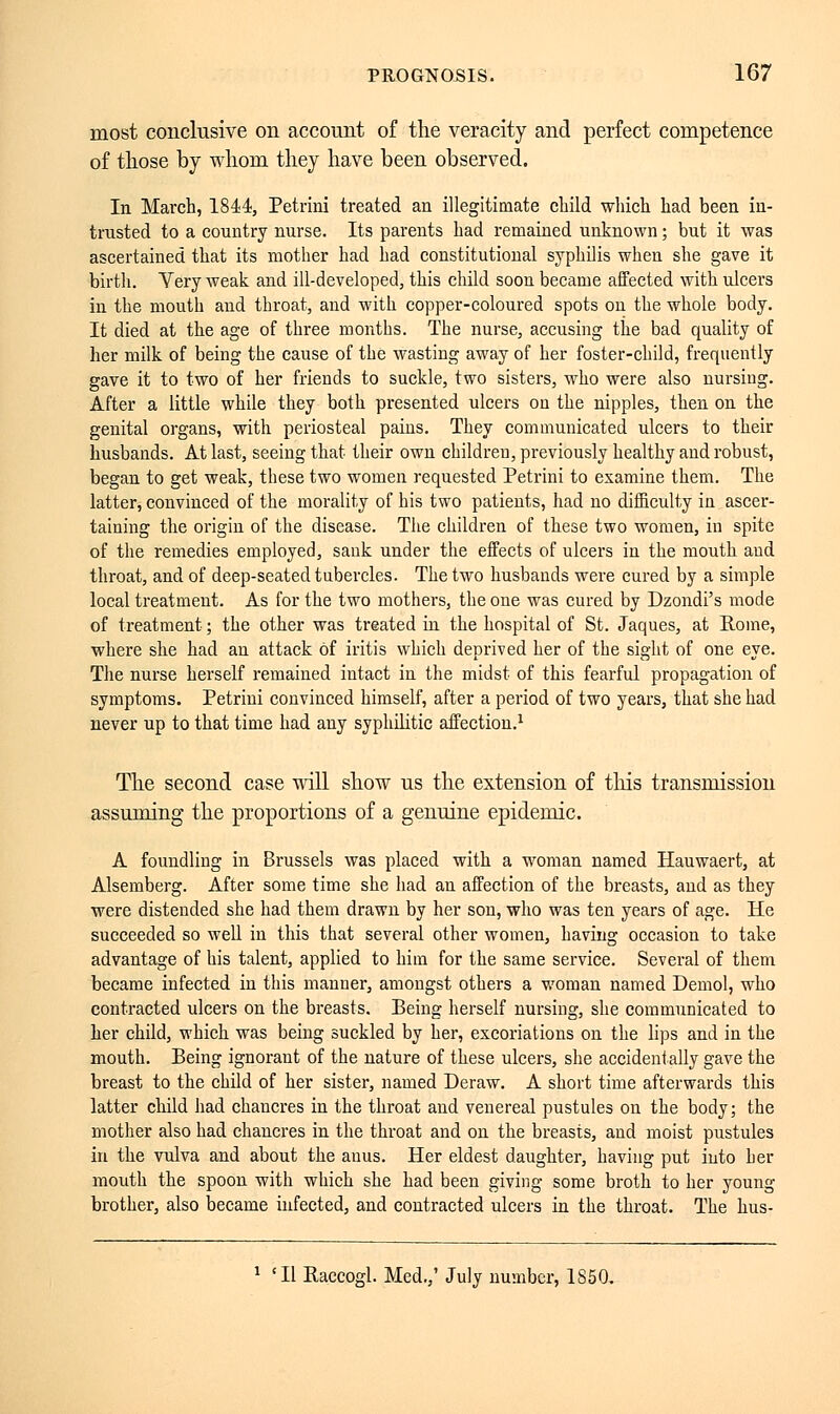 most conclusive on account of the veracity and perfect competence of those by whom they have been observed. In March, 1844, Petrini treated an illegitimate child which had been in- trusted to a country nurse. Its parents had remained unknown ; but it was ascertained that its mother had had constitutional syphilis when she gave it birth. Yery weak and ill-developed, this child soon became affected with ulcers in the mouth and throat, and with copper-coloured spots on the whole body. It died at the age of three months. The nnrse, accusing the bad quality of her milk of being the cause of the wasting away of her foster-child, frequently gave it to two of her friends to suckle, two sisters, who were also nursing. After a little while they both presented ulcers on the nipples, then on the genital organs, with periosteal pains. They communicated ulcers to their husbands. At last, seeing that their own children, previously healthy aud robust, began to get weak, these two women requested Petrini to examine them. The latter, convinced of the morality of his two patients, had no difficulty in ascer- taining the origin of the disease. The children of these two women, iu spite of the remedies employed, sank under the effects of ulcers in the mouth and throat, and of deep-seated tubercles. The two husbands were cured by a simple local treatment. As for the two mothers, the one was cured by Dzondi's mode of treatment ; the other was treated in the hospital of St. Jaques, at Rome, where she had an attack ôf iritis which deprived her of the sight of one eye. The nurse herself remained intact in the midst of this fearful propagation of symptoms. Petrini convinced himself, after a period of two years, that she had never up to that time had any syphilitic affection.1 The second case will show us the extension of tins transmission assuming the proportions of a genuine epidemic. A foundling in Brussels was placed with a woman named Hauwaert, at Alsemberg. After some time she had an affection of the breasts, and as they were distended she had them drawn by her son, who was ten years of age. He succeeded so well in this that several other women, having occasion to take advantage of his talent, applied to him for the same service. Several of them became infected in this manner, amongst others a woman named Demol, who contracted ulcers on the breasts. Being herself nursing, she communicated to her child, which was being suckled by her, excoriations on the lips and in the mouth. Being ignorant of the nature of these ulcers, she accidentally gave the breast to the child of her sister, named Deraw. A short time afterwards this latter child had chancres in the throat and venereal pustules on the body; the mother also had chancres in the throat and on the breasts, and moist pustules in the vulva and about the anus. Her eldest daughter, having put into her mouth the spoon with which she had been giving some broth to her young brother, also became infected, and contracted ulcers in the throat. The hus- 'II Raccogl. Med.,' July number, 1850.