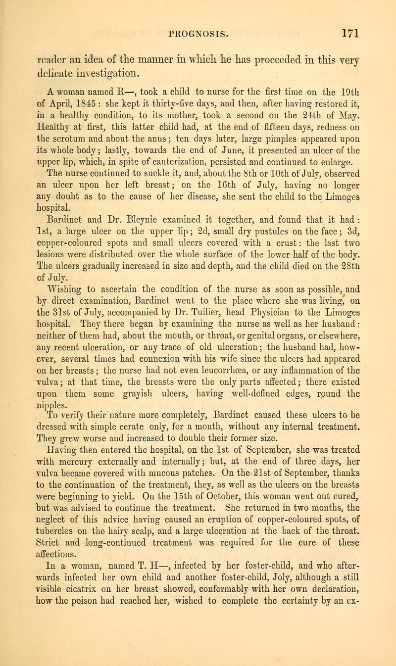 reader an idea of the manner in which he has proceeded in this very delicate investigation. A woman named R.—, took a child to nurse for the first time on the 19th of April, 1S45 : she kept it thirty-five days, and then, after having restored it, in a healthy condition, to its mother, took a second on the 24th of May. Healthy at first, this latter child had, at the end of fifteen days, redness on the scrotum and about the anus ; ten days later, large pimples appeared upon its whole body ; lastly, towards the end of June, it presented an ulcer of the upper lip, which, in spite of cauterization, persisted and continued to enlarge. The nurse continued to suckle it, and, about the 8th or 10th of July, observed an ulcer upon her left breast; on the 16th of July, having no longer any doubt as to the cause of her disease, she sent the child to the Limoges hospital. Bardinet and Dr. Bleynie examined it together, and found that it had : 1st, a large ulcer on the upper lip ; 2d, small dry pustules on the face ; 3d, copper-coloured spots and small ulcers covered with a crust : the last two lesions were distributed over the whole surface of the lower half of the body. The ulcers gradually increased in size and depth, and the child died on the 28th of July. Wishing to ascertain the condition of the nurse as soon as possible, and by direct examination, Bardinet went to the place where she was living, on the 31st of July, accompanied by Dr. Tuilier, head Physician to the Limoges hospital. They there began by examining the nurse as well as her husband : neither of them had, about the mouth, or throat, or genital organs, or elsewhere, any recent ulceration, or any trace of old ulceration ; the husband had, how- ever, several times had connexion with his wife since the ulcers had appeared on her breasts ; the nurse had not even leucorrhoea, or any inflammation of the vulva; at that time, the breasts were the only parts affected; there existed upon them some grayish ulcers, having well-defined edges, round the nipples. To verify their nature more completely, Bardinet caused these ulcers to be dressed with simple cerate only, for a month, without any internal treatment. They grew worse and increased to double their former size. Having then entered the hospital, on the 1st of September, she was treated with mercury externally and internally; but, at the end of three days, her vulva became covered with mucous patches. On the 21st of September, thanks to the continuation of the treatment, they, as well as the ulcers on the breasts were beginning to yield. On the 15th of October, this woman went out cured, but was advised to continue the treatment. She returned in two months, the neglect of this advice having caused an eruption of copper-coloured spots, of tubercles on the hairy scalp, and a large ulceration at the back of the throat. Strict and long-continued treatment was required for the cure of these affections. In a woman, named T. H—, infected by her foster-child, and who after- wards infected her own child and another foster-child, Joly, although a still visible cicatrix on her breast showed, conformably with her own declaration, how the poison had reached her, wished to complete the certainty by an ex-