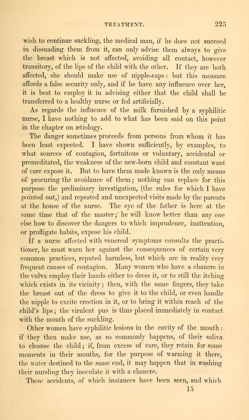 wish to continue suckling, the medical man, if he does not succeed in dissuading them from it, can only advise them always to give the breast which is not affected, avoiding all contact, however transitory, of the lips of the child with the other. If they are both affected, she should make use of nipple-caps : but this measure affords a false security only, and if he have any influence over her, it is best to employ it in advising either that the child shall be transferred to a healthy nurse or fed artificially. As regards the influence of the milk furnished by a syphilitic nurse, I have nothing to add to what has been said on this point in the chapter on aetiology. The danger sometimes proceeds from persons from whom it has been least expected. I have shown sufficiently, by examples, to what sources of contagion, fortuitous or voluntary, accidental or premeditated, the weakness of the new-born child and constant want of care expose it. But to have them made known is the only means of procuring the avoidance of them ; nothing can replace for this purpose the preliminary investigation, (the rules for which I have pointed out,) and repeated and unexpected visits made by the parents at the house of the nurse. The eye of the father is here at the same time that of the master f he will know better than any one else how to discover the dangers to winch imprudence, inattention, or profligate habits, expose his child. If a nurse affected with venereal symptoms consults the practi- tioner, he must warn her against the consequences of certain very common practices, reputed harmless, but which are in reality very frequent causes of contagion. Many women who have a chancre in the vulva employ their hands either to dress it, or to still the itching which exists in its vicinity ; then, with the same fingers, they take the breast out of the dress to give it to the child, or even handle the nipple to excite erection in it, or to bring it within reach of the child's lips ; the virulent pus is thus placed immediately in contact with the mouth of the suckling. Other women have syphilitic lesions in the cavity of the mouth : if they then make use, as so commonly happens, of their saliva to cleanse the child ; if, from excess of care, they retain for some moments in their mouths, for the purpose of warming it there, the water destined to the same end, it may happen that in washing their nursling they inoculate it with a chancre. These accidents, of which instances have been seen, and which 15