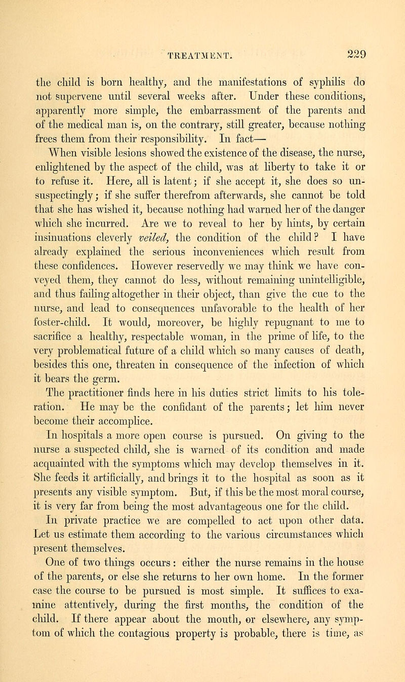 the child is born healthy, and the manifestations of syphilis do not supervene until several weeks after. Under these conditions, apparently more simple, the embarrassment of the parents and of the medical man is, on the contrary, still greater, because nothing frees them from their responsibility. In fact— When visible lesions showed the existence of the disease, the nurse, enlightened by the aspect of the child, was at liberty to take it or to refuse it. Here, all is latent ; if she accept it, she does so un- suspectingly ; if she suffer therefrom afterwards, she cannot be told that she has wished it, because nothing had warned her of the danger winch she incurred. Are we to reveal to her by hints, by certain insinuations cleverly veiled, the condition of the child ? I have already explained the serious inconveniences winch result from these confidences. However reservedly we may think we have con- veyed them, they cannot do less, without remaining unintelligible, and thus falling altogether in their object, than give the cue to the nurse, and lead to consequences unfavorable to the health of her foster-child. It would, moreover, be highly repugnant to me to sacrifice a healthy, respectable woman, in the prime of life, to the very problematical future of a child which so many causes of death, besides this one, threaten in consequence of the infection of which it bears the germ. The practitioner finds here in his duties strict limits to his tole- ration. He may be the confidant of the parents ; let him never become their accomplice. In hospitals a more open course is pursued. On giving to the nurse a suspected child, she is warned of its condition and made acquainted with the symptoms which may develop themselves in it. She feeds it artificially, and brings it to the hospital as soon as it presents any visible symptom. But, if tins be the most moral course, it is very far from being the most advantageous one for the child. In private practice we are compelled to act upon other data. Let us estimate them according to the various circumstances which present themselves. One of two things occurs : either the nurse remains in the house of the parents, or else she returns to her own home. In the former case the course to be pursued is most simple. It suffices to exa- mine attentively, during the first months, the condition of the child. If there appear about the mouth, or elsewhere, any symp- tom of which the contagious property is probable, there is time, as