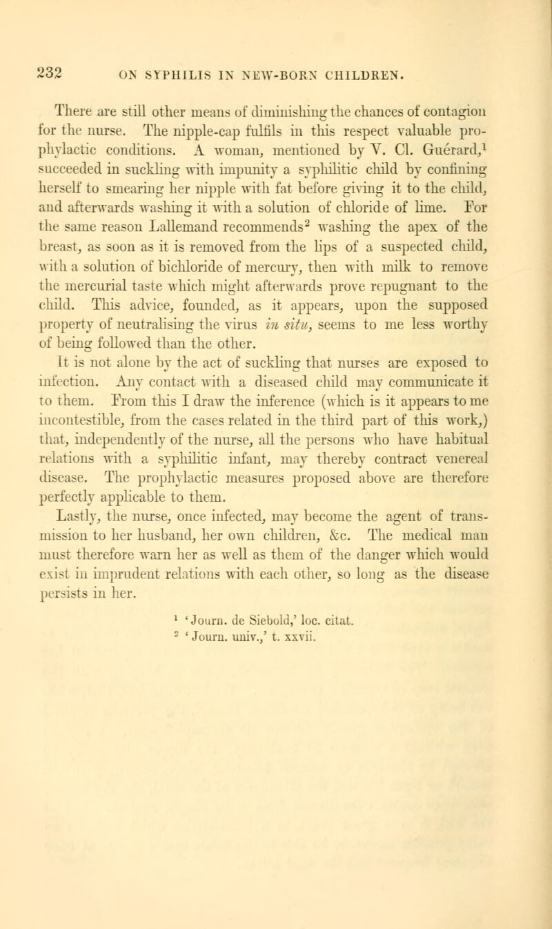 There are still other means of diminishing the chances of contagion for the nurse. The nipple-cap fulfils in this respect valuable pro- phylactic conditions. À woman, mentioned by V. Cl. Guérard,1 succeeded in suckling with impunity a syphilitic child by confining herself to smearing her nipple with fat before giving it to the child, and afterwards washing it with a solution of chloride of lime. For the same reason Lallemand recommends2 washing the apex of the breast, as soon as it is removed from the lips of a suspected child, with a solution of bichloride of mercury, then with milk to remove t he mercurial taste which might afterwards prove repugnant to the child. Tins advice, founded, as it appears, upon the supposed property of neutralising the virus in situ, seems to me less worthy of being followed than the other. It is not alone by the act of suckling that nurses are exposed to infection. Any contact with a diseased child may communicate it to them. From this I draw the inference (which is it appears to me incontestible, from the cases related in the third part of this work,) that, independently of the nurse, all the persons who have habitual relations with a syphilitic infant, may thereby contract venereal disease. The prophylactic measures proposed above are therefore perfectly applicable to them. Lastly, the nurse, once infected, may become the agent of trans- mission to her husband, her own children, kc. The medical man must therefore warn her as well as them of the danger which would exist in imprudent relations with each other, so long as the disease persists in her. 1 ' Journ. de Siebold,' loc. citat. 2 ' Jouru. uuiv.,' t. xxvii.