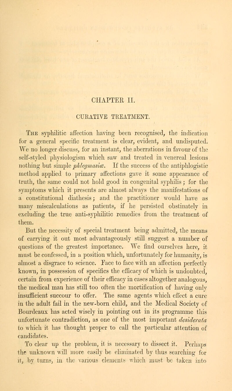 CURATIVE TREATMENT. The syphilitic affection having been recognised, the indication for a general specific treatment is clear, evident, and undisputed. We no longer discuss, for an instant, the aberrations in favour of the self-st}Tled physiologism which saw and treated in venereal lesions nothing but simple phlegmasia. If the success of the antiphlogistic method applied to primary affections gave it some appearance of truth, the same could not hold good in congenital senilis ; for the symptoms which it presents are almost always the manifestations of a constitutional diathesis ; and the practitioner would have as many miscalculations as patients, if he persisted obstinately in excluding the true anti-s)^hilitic remedies from the treatment of them. But the necessity of special treatment being admitted, the means of carrying it out most advantageously still suggest a number of questions of the greatest importance. We find ourselves here, it must be confessed, in a position which, unfortunately for humanity, is almost a disgrace to science. Face to face with an affection perfectly known, in possession of specifics the efficacy of which is undoubted, certain from experience of their efficacy in cases altogether analogous, the medical man has still too often the mortification of having only insufficient succour to offer. The same agents which effect a cure in the adult fail in the new-born child, and the Medical Society of Bourdeaux has acted wisely in pointing out in its programme this unfortunate contradiction, as one of the most important desiderata to which it has thought proper to call the particular attention of candidates. To clear up the problem, it is necessary to dissect it. Perhaps the unknown will more easily be eliminated by thus searching for it, by turns, in the various elements winch must be taken into