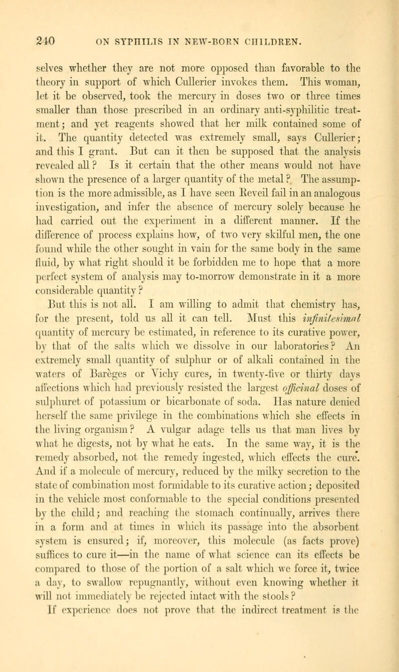 selves whether they are not more opposed than favorable to the theory in support of which Cullerier invokes them. This woman, let it be observed, took the mercury in doses two or three times smaller than those prescribed in an ordinary anti-syphilitic treat- ment; and yet reagents showed that her milk contained some of it. The quantity detected was extremely small, says Cullerier; and tins I grant. But can it then be supposed that the analysis revealed all ? Is it certain that the other means would not have shown the presence of a larger quantity of the metal ? The assump- tion is the more admissible, as I have seen Réveil fail in an analogous investigation, and infer the absence of mercury solely because he had carried out the experiment in a different manner. If the difference of process explains how, of two very skilful men, the one found while the other sought in vain for the same body in the same fluid, by what right should it be forbidden me to hope that a more perfect system of analysis may to-morrow demonstrate in it a more considerable quantity ? But this is not all. I am willing to admit that chemistry has, for the present, told us all it can tell. Must this infinitesimal quantity of mercury be estimated, in reference to its curative power, by that of the salts winch we dissolve in our laboratories? An extremely small quantity of sulphur or of alkali contained in the waters of Bareges or Vichy cures, in twenty-five or thirty days affections which had previously resisted the largest officinal doses of sulphuret of potassium or bicarbonate of soda. Has nature denied herself the same privilege in the combinations winch she effects in the living organism ? A vulgar adage tells us that man lives by what he digests, not by what he eats. In the same way, it is the remedy absorbed, not the remedy ingested, winch effects the cure*. And if a molecule of mercury, reduced by the milky secretion to the state of combination most formidable to its curative action ; deposited in the vehicle most conformable to the special conditions presented by the child; and reaching the stomach continually, arrives there in a form and at times in which its passage into the absorbent system is ensured; if, moreover, this molecule (as facts prove) suffices to cure it—in the name of what science can its effects be compared to those of the portion of a salt which we force it, twice a day, to swallow repugnantly, without even knowing whether it will not immediately be rejected intact with the stools? [f experience does not prove thai the indirect treatment is the