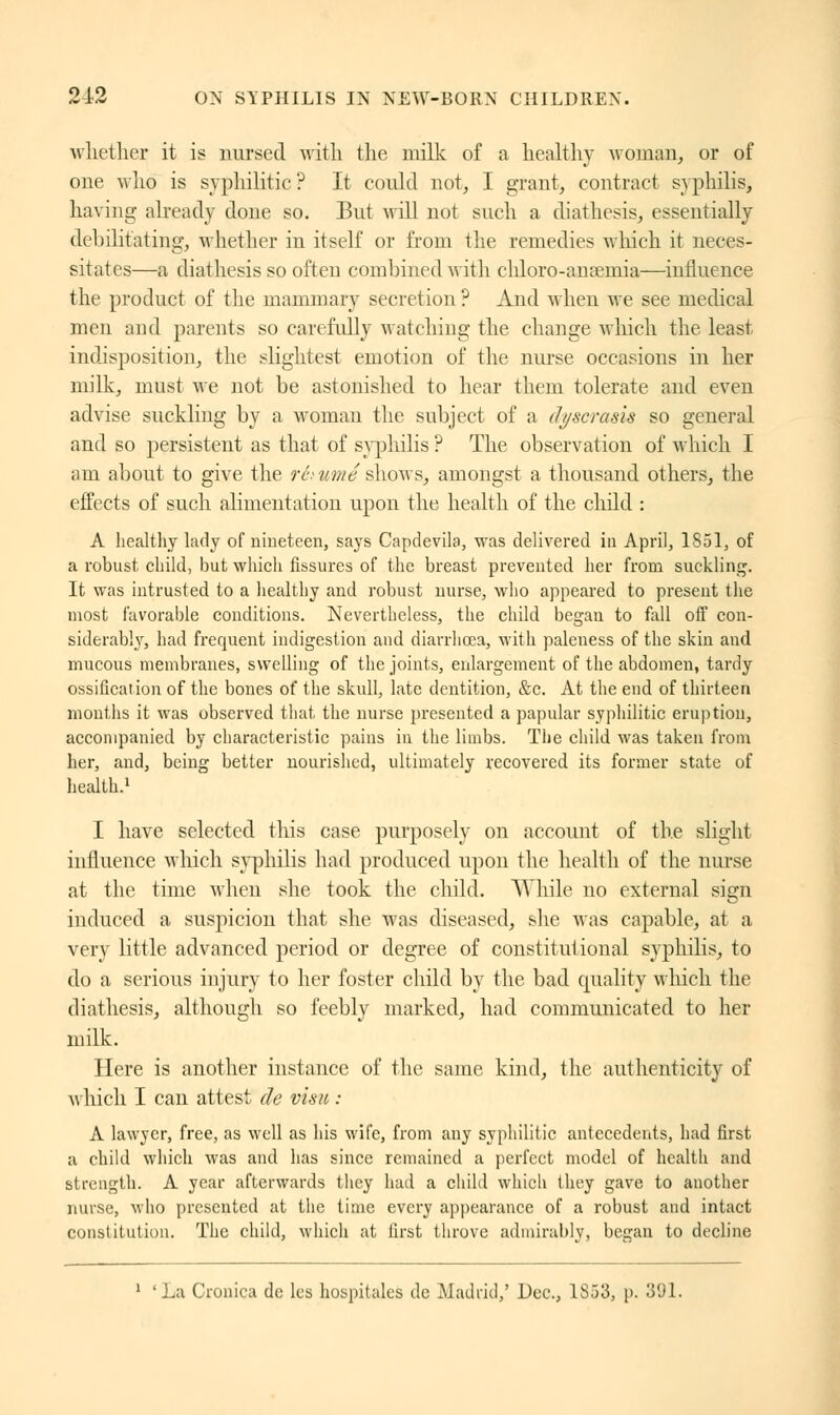 whether it is nursed with the milk of a healthy woman, or of one who is syphilitic ? It could not, I grant, contract syphilis, having already done so. But will not such a diathesis, essentially debilitating, whether in itself or from the remedies which it neces- sitates—a diathesis so often combined with chloro-ansemia—influence the product of the mammary secretion ? And when we see medical men and parents so carefully watching the change which the least indisposition, the slightest emotion of the nurse occasions in her milk, must we not be astonished to hear them tolerate and even advise suckling by a woman the subject of a dyscrasis so general and so persistent as that of syphilis ? The observation of which I am about to give the rétuméshows, amongst a thousand others, the effects of such alimentation upon the health of the child : A healthy lady of nineteen, says Capdevila, was delivered in April, 1851, of a robust child, but which fissures of the breast prevented her from suckling. It was intrusted to a healthy and robust nurse, who appeared to present the most favorable conditions. Nevertheless, the child began to fall off con- siderably, had frequent indigestion and diarrhoea, with paleness of the skin and mucous membranes, swelling of the joints, enlargement of the abdomen, tardy ossification of the bones of the skull, late dentition, &c. At the end of thirteen months it was observed that the nurse presented a papular syphilitic eruption, accompanied by characteristic pains in the limbs. The child was taken from her, and, being better nourished, ultimately recovered its former state of health.1 I have selected this case purposely on account of the slight influence which syphilis had produced upon the health of the nurse at the time when she took the child. While no external sign induced a suspicion that she was diseased, she was capable, at a very little advanced period or degree of constitutional syphilis, to do a serious injury to her foster child by the bad quality which the diathesis, although so feebly marked, had communicated to her milk. Here is another instance of the same kind, the authenticity of which I can attest de visu : A lawyer, free, as well as his wife, from any syphilitic antecedents, had first a child which was and has since remained a perfect model of health and strength. A year afterwards they had a child which they gave to another nurse, who presented at the time every appearance of a robust and intact constitution. The child, which at first throve admirably, began to decline