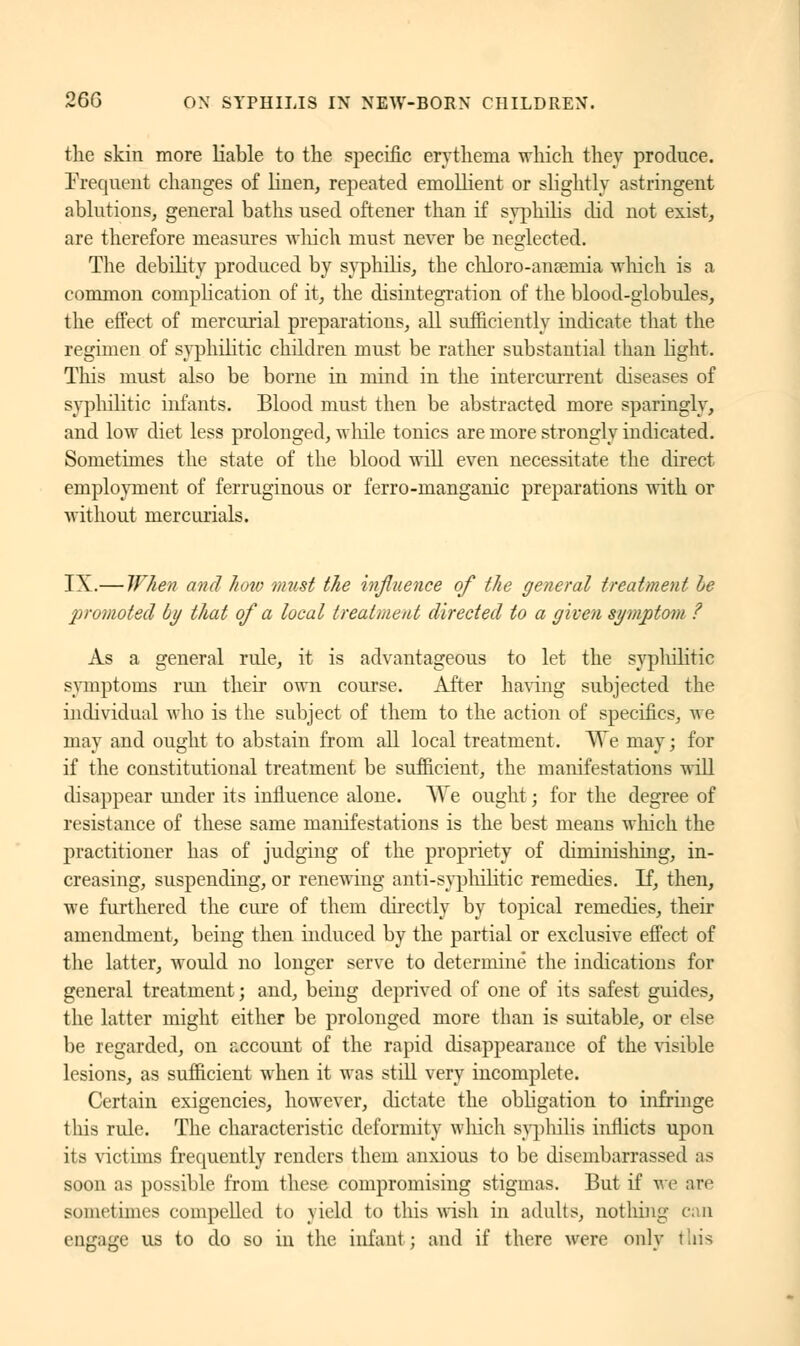 the skin more liable to the specific erythema which they produce. Frequent changes of linen, repeated emollient or slightly astringent ablutions, general baths used oftener than if syphilis did not exist, are therefore measures which must never be neglected. The debility produced by syphilis, the chloro-aneemia which is a common complication of it, the disintegration of the blood-globules, the effect of mercurial preparations, all sufficiently indicate that the regimen of syphilitic children must be rather substantial than light. This must also be borne in mind in the intercurrent diseases of syphilitic infants. Blood must then be abstracted more sparingly, and low diet less prolonged, while tonics are more strongly indicated. Sometimes the state of the blood will even necessitate the direct employment of ferruginous or ferro-manganic preparations with or without mercurials. IX.— When and how must the influence of the general treatment be promoted by that of a local treatment directed to a given symptom ? As a general rule, it is advantageous to let the syphilitic symptoms run their own course. After having subjected the individual who is the subject of them to the action of specifics, we may and ought to abstain from all local treatment. We may; for if the constitutional treatment be sufficient, the manifestations will disappear under its influence alone. We ought; for the degree of resistance of these same manifestations is the best means winch the practitioner has of judging of the propriety of diminishing, in- creasing, suspending, or renewing anti-syphilitic remedies. If, then, we furthered the cure of them directly by topical remedies, their amendment, being then induced by the partial or exclusive effect of the latter, would no longer serve to determine the indications for general treatment ; and, being deprived of one of its safest guides, the latter might either be prolonged more than is suitable, or else be regarded, on account of the rapid disappearance of the visible lesions, as sufficient when it was still very incomplete. Certain exigencies, however, dictate the obligation to infringe this rule. The characteristic deformity which syphilis inflicts upon its victims frequently renders them anxious to be disembarrassed as soon as possible from these compromising stigmas. But if we are sometimes compelled to yield to this wish in adults, notliing can engage us to do so in the infant; and if there were only this