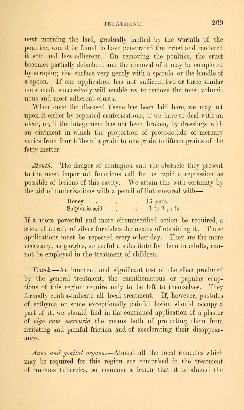 next morning the lard, gradually melted by the warmth of the poultice, would be found to have penetrated the crust and rendered it soft and less adherent. On removing the poultice, the crust- becomes partially detached, and the removal of it may be completed by scraping the surface very gently with a spatula or the handle of a spoon. If one application has not sufficed, two or three similar ones made successively will enable us to remove the most volumi- nous and most adherent crusts. When once the diseased tissue has been laid bare, we may act upon it either by repeated cauterizations, if we have to deal with an ulcer, or, if the integument has not been broken, by dressings with an ointment in which the proportion of proto-iodide of mercury varies from four fifths of a grain to one grain to fifteen grains of the fatty matter. Mouth.—The danger of contagion and the obstacle they present to the most important functions call for as rapid a repression as possible of lesions of tins cavity. We attain this with certainty by the aid of cauterizations with a pencil of lint smeared with— Honey . . .15 parts. Sulphuric acid . . 1 to 2 parts. If a more powerful and more circumscribed action be required, a stick of nitrate of silver furnishes the means of obtaining it. These applications must be repeated every other day. They are the more necessary, as gargles, so useful a substitute for them in adults, can- not be employed in the treatment of children. Trunk.—An innocent and significant test of the effect produced by the general treatment, the exanthematous or papular erup- tions of this region require only to be left to themselves. They formally contra-indicate all local treatment. If, however, pustules of ecthyma or some exceptionally painful lesion should occupy a part of it, we should find in the continued application of a plaster of vigo mm wiercurio the means both of protecting them from irritating and painful friction and of accelerating their disappear- ance. Anus and genital organs.—Almost all the local remedies which may be required for this region are comprised in the treatment of mucous tubercles, so common a lesion that it is almost the